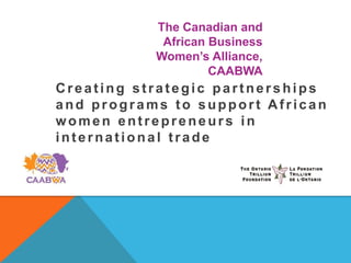 The Canadian and
            African Business
           Women’s Alliance,
                    CAABWA
Creating strategic partnerships
and programs to support African
women entrepreneurs in
international trade
 