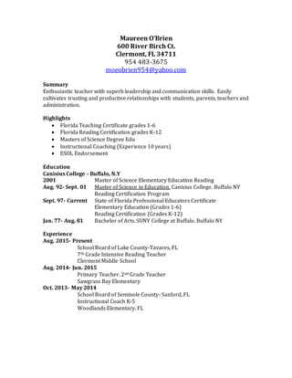 Maureen O’Brien
600 River Birch Ct.
Clermont, FL 34711
954 483-3675
moeobrien954@yahoo.com
Summary
Enthusiastic teacher with superb leadership and communication skills. Easily
cultivates trusting and productive relationships with students, parents, teachers and
administration.
Highlights
 Florida Teaching Certificate grades 1-6
 Florida Reading Certification grades K-12
 Masters of Science Degree Edu
 Instructional Coaching (Experience 10 years)
 ESOL Endorsement
Education
Canisius College - Buffalo, N.Y
2001 Master of Science Elementary Education Reading
Aug. 92- Sept. 01 Master of Science in Education. Canisius College. Buffalo NY
Reading Certification Program
Sept. 97- Current State of Florida Professional Educators Certificate
Elementary Education (Grades 1-6)
Reading Certification (Grades K-12)
Jan. 77- Aug. 81 Bachelor of Arts. SUNY College at Buffalo. Buffalo NY
Experience
Aug. 2015- Present
School Board of Lake County-Tavares, FL
7th Grade Intensive Reading Teacher
Clermont Middle School
Aug. 2014- Jun. 2015
Primary Teacher. 2nd Grade Teacher
Sawgrass Bay Elementary
Oct. 2013- May 2014
School Board of Seminole County- Sanford, FL
Instructional Coach K-5
Woodlands Elementary. FL
 