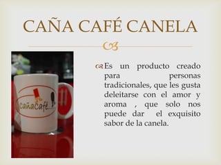 
CAÑA CAFÉ CANELA
Es un producto creado
para personas
tradicionales, que les gusta
deleitarse con el amor y
aroma , que solo nos
puede dar el exquisito
sabor de la canela.
 
