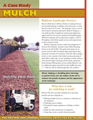A Case Study

MULCH
                             Rubicon Landscape Services
                             Based in Richmond, California, Rubicon Landscape Services
                             has provided landscape installation and maintenance to many
                             Bay Area clients for 27 years. The landscape service is one of
                             three business enterprises operated by Rubicon Programs, a
                             non-proﬁt provider of signiﬁcant training and employment
                             opportunities for low income, homeless and disabled people.
                             Rubicon’s Landscape Services department employs a staff of
                             80 employees who deliver quality services and responsiveness
                             to their customer’s needs.
                                 Rubicon Landscape Services, under the management of
                             Director Don Waxman, initiated a Green Waste Recycling
                             Project in the fall of 2001. The goals of the project are to
                             process and reuse 90% of all plant debris generated by their
                             operations (currently 675 tons/year). They also offer recycling
                             services to new customers that include custom processing of
                             plant debris, mulch sales, on-site spreading of mulch, pick-up
                             and removal of plant trimmings and ﬁre break cutting and
                             brush clearing. Offering these services enables Rubicon to di-
                             vert additional organic materials from the landﬁll and create
                             3 – 5 full time jobs for disadvantaged Bay Area residents.


                             Means chipping or shredding plant trimmings
                             to spread evenly over the surface of the soil to
Mulching plant debris. . .   enhance the growth of plants and the appearance
                             of the landscape.


                                          What does it take
                                        for mulching to work?
                             Rubicon feels that successful mulching of tree prunings,
                             branches and leaves depends on:
                              • Offering multiple services to customers to efﬁciently use
                                the equipment.
                              • Producing custom mulches.
                              • Choosing the proper equipment, including a machine
                                loader.
                              • Simple but daily maintenance of equipment.
                              • Using chips on-site as mulch whenever possible.


THE BOTTOM LINE: ANNUAL DISPOSAL COSTS CUT BY $45,000
 