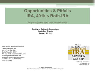 Opportunities & Pitfalls
                                           IRA, 401k & Roth-IRA
                                               for participants and their beneficiaries

                                                       Society of California Accountants
                                                              North Bay Chapter
                                                               January 11, 2012




                                                                                                                               Member
Harry Rubins, Financial Consultant
Foothill Securities, Inc.
320 10th St., Ste. 304                                                                                                            Member
Santa Rosa, CA 95401
707-542-9449 www.rubins401k.com
hrubins@foothillsecurities.net
Securities & Advisory Services offered thru
Foothill Securities, Inc. FINRA/SIPC
CA Ins Lic 0728447
                                                                                                                                Ed Slott IRA Advisor Group
                                                                                                                                         is not affiliated with
                                                                                                                                    Foothill Securities, Inc.

                                                                      For general information only.
                                              Consult current tax code and retirement plan regulations before taking action.
 