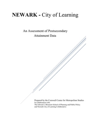  
NEWARK - City of Learning
An Assessment of Postsecondary
Attainment Data
Prepared by the Cornwall Center for Metropolitan Studies
In collaboration with:
The Edward J. Bloustein School of Planning and Public Policy
and Newark City of Learning Collaborative
 