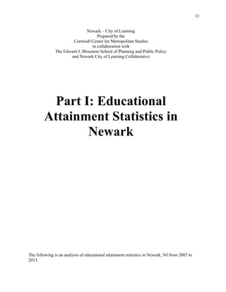 11
Newark – City of Learning
Prepared by the
Cornwall Center for Metropolitan Studies
in collaboration with
The Edward J. Bloustein School of Planning and Public Policy
and Newark City of Learning Collaborative
Part I: Educational
Attainment Statistics in
Newark
The following is an analysis of educational attainment statistics in Newark, NJ from 2007 to
2013.
 