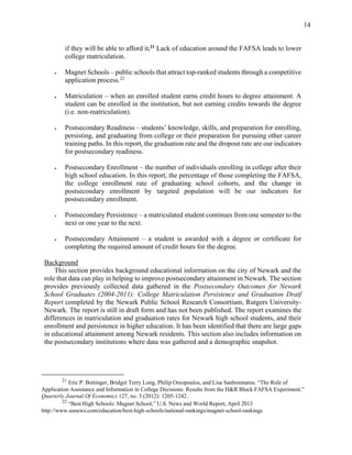 14
if they will be able to afford it.21
Lack of education around the FAFSA leads to lower
college matriculation.
 Magnet Schools – public schools that attract top-ranked students through a competitive
application process.22
 Matriculation – when an enrolled student earns credit hours to degree attainment. A
student can be enrolled in the institution, but not earning credits towards the degree
(i.e. non-matriculation).
 Postsecondary Readiness – students’ knowledge, skills, and preparation for enrolling,
persisting, and graduating from college or their preparation for pursuing other career
training paths. In this report, the graduation rate and the dropout rate are our indicators
for postsecondary readiness.
 Postsecondary Enrollment – the number of individuals enrolling in college after their
high school education. In this report, the percentage of those completing the FAFSA,
the college enrollment rate of graduating school cohorts, and the change in
postsecondary enrollment by targeted population will be our indicators for
postsecondary enrollment.
 Postsecondary Persistence – a matriculated student continues from one semester to the
next or one year to the next.
 Postsecondary Attainment – a student is awarded with a degree or certificate for
completing the required amount of credit hours for the degree.
Background
This section provides background educational information on the city of Newark and the
role that data can play in helping to improve postsecondary attainment in Newark. The section
provides previously collected data gathered in the Postsecondary Outcomes for Newark
School Graduates (2004-2011): College Matriculation Persistence and Graduation Dratf
Report completed by the Newark Public School Research Consortium, Rutgers University-
Newark. The report is still in draft form and has not been published. The report examines the
differences in matriculation and graduation rates for Newark high school students, and their
enrollment and persistence in higher education. It has been identified that there are large gaps
in educational attainment among Newark residents. This section also includes information on
the postsecondary institutions where data was gathered and a demographic snapshot.
21
Eric P. Bettinger, Bridget Terry Long, Philip Oreopoulos, and Lisa Sanbonmatsu. “The Role of
Application Assistance and Information in College Decisions: Results from the H&R Block FAFSA Experiment.”
Quarterly Journal Of Economics 127, no. 3 (2012): 1205-1242.
22
“Best High Schools: Magnet School,” U.S. News and World Report, April 2013
http://www.usnews.com/education/best-high-schools/national-rankings/magnet-school-rankings
 
