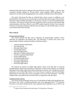 17
attainment data that focuses on Rutgers-Newark and Essex County College — the two most
commonly attended colleges by Newark public school graduates (NPS graduates). The
majority of our data will be disaggregated by race, gender, and high school when possible.
Our report will present the data we collected from various sources, in addition to our
documentation of the process we went through to collect the data and any gaps within the data.
The hope is that providing information on our process will give a more well-rounded picture
of Newark. This analysis will provide more insight into what is occurring with Newark high
school graduates and where efforts to assist NPS students might be focused. Our discussion
will focus on data gaps and future indicators that can improve on the baseline data, as well as
overall observations from the data.
Data Analysis
Postsecondary Readiness
This section presents the data used as indicators for postsecondary readiness. These
indicators are graduation and dropout rates. The following 12 schools were used in our
postsecondary readiness and postsecondary enrollment analysis:
● American History High School
● Arts High School
● Barringer High School
● Central High School
● East Side High School
● Malcolm X. Shabazz High School
● Newark Vocational High School
● Science High School
● Technology High School
● University High School
● Weequahic High School
● West Side High School
We focused our analysis on public high schools. Some of the data that we received
included charter schools, and some did not. Therefore, in order to be consistent, we evaluated
data based on the public high schools that all data had in common. We excluded more recent
institutions such as Bard High School, Fast Track Success Academy, and Newark Bridges
High School as their data may not be as complete as the rest of the institutions. All of the
complete data is provided to the Cornwall Center in conjunction with this report.
Graduation Rate Analysis
New Jersey has gone through various ways of calculating the high school graduation rate.
Previously, New Jersey calculated graduation rates from aggregated data.24
The National
Governors Association introduced the 4-year adjusted cohort graduation rate in 2005 in an
24
“Adjusted Cohort Graduation Rate Information,” NJ Department of Education.
 