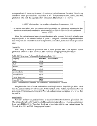 18
attempt to have all states use the same calculation of graduation rates. Therefore, New Jersey
introduced a new graduation rate calculation in 2011 that calculates school, district, and state
graduation rates with the adjusted cohort calculation. The formula is as follows:
# of 2007 cohort members who earned a regular diploma through summer 2011
# of first-time ninth graders in fall 2007 (starting cohort) plus students who transferred in, minus students who
transferred out, emigrated, or died during school years 2007-08, 2008-09, 2009-10, 2010-11, and through
summer of 2011.
Thus, the graduation rate is the percent of students who graduate from high school with a
regular diploma in the standard number of years — four years. Students who graduate in less
than four years are counted with their assigned four-year cohort, not in their actual graduation
year.
Statewide
New Jersey’s statewide graduation rate is often praised. The 2013 adjusted cohort
graduation rate was 87.50% statewide. This statistic is disaggregated by race below:
Table I-C. New Jersey’s Statewide Graduation Rate, 2013
Subgroup Four Year Graduation Rate
White 93.14
Black 76.38
Hispanic 78.62
Asian 95.93
American Indian 76.06
Native Hawaiian 91.73
Two or More Races 88.83
Statewide Total 87.50
Source: “Adjusted Cohort Graduation Rate Information,” NJ Department of Education.
The graduation rates of black students in New Jersey is almost 20 percentage points lower
than the graduation rate of white students. With over 60% of the student population in Newark
consisting of black students, the overall Newark graduation rate is expected to be lower than
the state’s.
Districtwide
Newark’s districtwide graduation rate is much lower than the statewide graduation rate.
The data available from NJ Department of Education includes adjusted cohort graduation rates
from years 2011 to 2013. Therefore, displayed below, is the districtwide graduation rate for
Newark from 2011 to 2013, disaggregated by race.
 