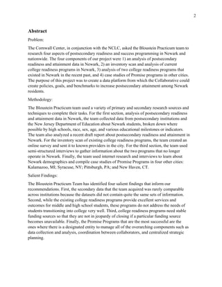 2
Abstract
Problem:
The Cornwall Center, in conjunction with the NCLC, asked the Bloustein Practicum team to
research four aspects of postsecondary readiness and success programming in Newark and
nationwide. The four components of our project were 1) an analysis of postsecondary
readiness and attainment data in Newark, 2) an inventory scan and analysis of current
college readiness programs in Newark, 3) analysis of two college readiness programs that
existed in Newark in the recent past, and 4) case studies of Promise programs in other cities.
The purpose of this project was to create a data platform from which the Collaborative could
create policies, goals, and benchmarks to increase postsecondary attainment among Newark
residents.
Methodology:
The Bloustein Practicum team used a variety of primary and secondary research sources and
techniques to complete their tasks. For the first section, analysis of postsecondary readiness
and attainment data in Newark, the team collected data from postsecondary institutions and
the New Jersey Department of Education about Newark students, broken down where
possible by high schools, race, sex, age, and various educational milestones or indicators.
The team also analyzed a recent draft report about postsecondary readiness and attainment in
Newark. For the inventory scan of existing college readiness programs, the team created an
online survey and sent it to known providers in the city. For the third section, the team used
semi-structured interviews to gather information about the two programs that no longer
operate in Newark. Finally, the team used internet research and interviews to learn about
Newark demographics and compile case studies of Promise Programs in four other cities:
Kalamazoo, MI; Syracuse, NY; Pittsburgh, PA; and New Haven, CT.
Salient Findings:
The Bloustein Practicum Team has identified four salient findings that inform our
recommendations. First, the secondary data that the team acquired was rarely comparable
across institutions because the datasets did not contain quite the same sets of information.
Second, while the existing college readiness programs provide excellent services and
outcomes for middle and high school students, these programs do not address the needs of
students transitioning into college very well. Third, college readiness programs need stable
funding sources so that they are not in jeopardy of closing if a particular funding source
becomes unavailable. Finally, the Promise Programs that are the most successful are the
ones where there is a designated entity to manage all of the overarching components such as
data collection and analysis, coordination between collaborators, and centralized strategic
planning.
 