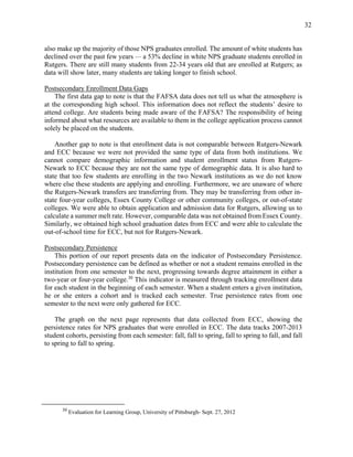 32
also make up the majority of those NPS graduates enrolled. The amount of white students has
declined over the past few years — a 53% decline in white NPS graduate students enrolled in
Rutgers. There are still many students from 22-34 years old that are enrolled at Rutgers; as
data will show later, many students are taking longer to finish school.
Postsecondary Enrollment Data Gaps
The first data gap to note is that the FAFSA data does not tell us what the atmosphere is
at the corresponding high school. This information does not reflect the students’ desire to
attend college. Are students being made aware of the FAFSA? The responsibility of being
informed about what resources are available to them in the college application process cannot
solely be placed on the students.
Another gap to note is that enrollment data is not comparable between Rutgers-Newark
and ECC because we were not provided the same type of data from both institutions. We
cannot compare demographic information and student enrollment status from Rutgers-
Newark to ECC because they are not the same type of demographic data. It is also hard to
state that too few students are enrolling in the two Newark institutions as we do not know
where else these students are applying and enrolling. Furthermore, we are unaware of where
the Rutgers-Newark transfers are transferring from. They may be transferring from other in-
state four-year colleges, Essex County College or other community colleges, or out-of-state
colleges. We were able to obtain application and admission data for Rutgers, allowing us to
calculate a summer melt rate. However, comparable data was not obtained from Essex County.
Similarly, we obtained high school graduation dates from ECC and were able to calculate the
out-of-school time for ECC, but not for Rutgers-Newark.
Postsecondary Persistence
This portion of our report presents data on the indicator of Postsecondary Persistence.
Postsecondary persistence can be defined as whether or not a student remains enrolled in the
institution from one semester to the next, progressing towards degree attainment in either a
two-year or four-year college.30
This indicator is measured through tracking enrollment data
for each student in the beginning of each semester. When a student enters a given institution,
he or she enters a cohort and is tracked each semester. True persistence rates from one
semester to the next were only gathered for ECC.
The graph on the next page represents that data collected from ECC, showing the
persistence rates for NPS graduates that were enrolled in ECC. The data tracks 2007-2013
student cohorts, persisting from each semester: fall, fall to spring, fall to spring to fall, and fall
to spring to fall to spring.
30
Evaluation for Learning Group, University of Pittsburgh- Sept. 27, 2012
 