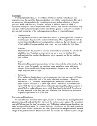 36
Challenges
While collecting the data, we encountered information hurdles. One obstacle was
unawareness on the part of the data providers that we would be contacting them. This led to
an unexpected allotment of time for explaining the project and our objective to the data
provider, which took time away from data analysis. In addition, there was a lack of
awareness among data sources and students about who had what. We also encountered large
data gaps within our collection process that impacted the quality of analysis we were able to
provide. Below are a few of the challenges our group faced in obtaining the data:.
 Communication
Making initial contact was difficult because we had to go through formal channels in
order to access the person who had access to the data. Once we got in touch with the
person, he or she did not seem to anticipate this contact and therefore there was a lot
of back and forth in understanding what exactly we were looking for from them.
 Timeline
The timeline for the project was less than four months (a semester). We set out with
a tight timeline. Therefore, as issues arose, we had to reset our timeline. We
underestimated the number of setbacks we might encounter and did not build in a
time cushion.
 Scope
The scope of this practicum project may not have been realistic for the timeline that
we were given. Fortunately, our practicum group was a large group with seven
students. We were able to divide up the project into four parts, but even then the
scope may have been too large.
 Data gaps
When gathering the data there were inconsistencies with what was received. Similar
data was not collected for both of the higher education institutions — Rutgers-
Newark and ECC. This made comparing the data impossible for some indicators.
There also was confusion as to which high schools’ data should be included in the
report. With the various types of schools (charter, private, public, adult education) it
was difficult to make judgments about which data should be included. Therefore, a
decision was made by the data team once it became clear that there was a common
12 public high schools in all of the data.
Discussion and Conclusion
As seen in the data presented in this report, students in Newark are not meeting the state’s
education standards and are therefore not ready for postsecondary success. The graduation
rate is 20% lower than the state’s graduation rate. Within that graduation rate, there is a wide
range among the high schools. For example, Barringer High School has the lowest graduation
rate with 48% and Science High School has a 99% graduation rate. Dropout rates are a mirror
image of the graduation rates. The resources that are available for students to get to college
 