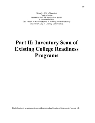 38
Newark – City of Learning
Prepared by the
Cornwall Center for Metropolitan Studies
in collaboration with
The Edward J. Bloustein School of Planning and Public Policy
and Newark City of Learning Collaborative
Part II: Inventory Scan of
Existing College Readiness
Programs
The following is an analysis of current Postsecondary Readiness Programs in Newark, NJ.
 