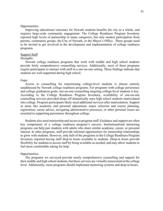 51
Opportunities:
Improving educational outcomes for Newark students benefits the city as a whole, and
requires large-scale community engagement. The College Readiness Program Inventory
reported high levels of partnership in many categories, but only modest participation from
parents, community groups, the City of Newark, or the Mayor’s Office. These groups need
to be invited to get involved in the development and implementation of college readiness
programs.
Support Staff
Strengths:
Newark college readiness programs that work with middle and high school students
provide fairly comprehensive counselling services. Additionally, most of these programs
require participants to interact with staff in a one-on-one setting. These findings indicate that
students are well-supported during high school.
Gaps:
Access to counselling for transitioning college-level students is almost entirely
unaddressed by Newark college readiness programs. For programs with college persistence
and college graduation goals, one-on-one counselling targeting college-level students is key.
According to the College Readiness Program Inventory, availability of one-on-one
counselling services provided drops off dramatically once high school students matriculated
into college. Program participants likely need additional services after matriculation. Support
in areas like academic and personal adjustment, major selection and course planning,
registration, career advice, navigating administrative processes, or other personal issues are
essential to supporting persistence throughout college.
Students also need mentorship and access to program staff. Guidance and support are often
key components of a college readiness program’s success. Institutionalized mentoring
programs can help pair students with adults who share similar academic, career, or personal
interest. In other programs, staff provide informal opportunities for mentorship relationships
to grow with students. However, only half of the programs in the College Readiness Program
Inventory reported having staff drop-in hours available to students. Drop-in hours provide
flexibility for students to access staff by being available as-needed, and may allow students to
feel more comfortable asking for help.
Opportunities:
The programs we surveyed provide nearly comprehensive counselling and support for
their middle and high school students, but these services are virtually nonexistent at the college
level. Additionally, more programs should implement mentoring systems and drop-in hours.
 