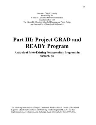 55
Newark – City of Learning
Prepared by the
Cornwall Center for Metropolitan Studies
in collaboration with
The Edward J. Bloustein School of Planning and Public Policy
and Newark City of Learning Collaborative
Part III: Project GRAD and
READY Program
Analysis of Prior-Existing Postsecondary Programs in
Newark, NJ
The following is an analysis of Project Graduation Really Achieves Dreams (GRAD) and
Rigorous Educational Assistance for Deserving Youths Program (READY) and their
implementation, specifications, and challenges faced in Newark, NJ from 1987-2013.
 