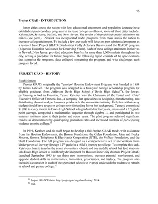 56
Project GRAD – INTRODUCTION
Inner cities across the nation with low educational attainment and population decrease have
established postsecondary programs to increase college enrollment, some of these cities include:
Kalamazoo, Syracuse, Buffalo, and New Haven. The results of these postsecondary initiatives are
mixed (see part I). Newark has incorporated model programs from those across the nation to
increase college attainment. To include a few, our study will focus on two substantial programs as
a research base: Project GRAD (Graduation Really Achieves Dreams) and the READY program
(Rigorous Education Assistance for Deserving Youth). Each of these college attainment initiatives
in Newark, New Jersey, provided education benefits for more than 1,000 students throughout the
city, setting a precedent for future programs. The following report consists of the specifications
that comprise the programs, data collected concerning the program, and what challenges each
program faced.
PROJECT GRAD – HISTORY
Establishment
Project GRAD, originally the Tenneco/ Houston Endowment Program, was founded in 1988
by James Ketelsen. The program was designed as a four-year college scholarship program for
eligible graduates from Jefferson Davis High School (“Davis High School”), the lowest
performing school in Houston, Texas. Ketelsen was the Chairman of the Board and Chief
Executive Officer of Tenneco, Inc., a company that specializes in designing, manufacturing, and
distributing clean air and performance products for the automotive industry. He believed that every
student should have access to college notwithstanding his or her background. Tenneco committed
$1,000 to every student in Davis High School who graduated in four years, maintained a 2.5 grade
point average, completed a mathematics sequence through algebra II, and participated in two
summer institutes prior to their junior and senior years. The pilot program achieved significant
results, as demonstrated by quadrupling graduation rates and increased numbers of participating
students entering college.31
In 1991, Ketelsen and his staff began to develop a full Project GRAD model with assistance
from the Houston Endowment, the Brown Foundation, the Culen Foundation, John and Becky
Moores, General Telephone & Electronics Corporation (GTE), the McNair Foundation, and the
Shell Foundation. The full program was designed as a comprehensive set of interventions from
kindergarten all the way through 12th
grade in a child’s journey to college. To complete this task,
Ketelsen chose to involve the seven elementary schools and one middle school that feed students
into Davis High School to instill early development for Houston inner-city children. Project GRAD
launched September 1993 to run these new interventions, increase parental involvement, and
upgrade student skills in mathematics, humanities, geosciences, and history. The program also
included a counselor in each of the sponsored schools to oversee and coach the students to remain
in school and pursue college.32
31
Project GRAD Website. http://projectgrad.org/about/history. 2014.
32
Ibid.
 