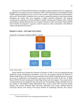 57
The success of Project GRAD in Houston with higher college enrollment and civic engagement
prompted its vast expansion into the mid to late-1990s, when the program was reaching more than
45,000 students throughout the city. In 1997, the investors, which included the Ford Foundation
and Lucent Technologies Foundation, felt it was time to expand the program to other urban settings
throughout the country that were struggling in higher education attainment. The program
commenced its expansion to Newark and then to Atlanta, Georgia and Columbus, Ohio, with the
same platform and specifications that were utilized in Houston. In this next decade, Project GRAD
tested whether the program’s successes could be spread to other communities with different
cultures and educational systems.33
PROJECT GRAD – NEWARK EXPANSION
Project GRAD was introduced in Newark in February of 1998. It was to be administered and
funded by Lucent Technologies Foundation. In the city, the program selected the Malcolm X
Shabazz High School, which at the time possessed the lowest number of graduating seniors, lowest
test scores in mathematics and humanities, and lowest income per-capita in the city. In 2000,
Project GRAD Newark incorporated Central High School into the program. This second school
was selected due to low graduation rates and test scores. Participating colleges included, but were
not limited to: Bloomfield College (Bloomfield, New Jersey), Seton Hall University (South
Orange, New Jersey), Montclair State University (Montclair, New Jersey), William Paterson
University (Wayne, New Jersey), New Jersey Institute of Technology (Newark, New Jersey),
33
Project GRAD Website. http://projectgrad.org/about/history/. 2014.
Board of
Directors
(Lucent)
Executive
Director
(Newark)
Malcolm X
Shabazz High
School
Coordinator
Volunteer
Colleges
Central High
School
Coordinator
Volunteer
Colleges
Source: Bennett, Mary
Figure III-A: Structure of Project GRAD – Newark
 