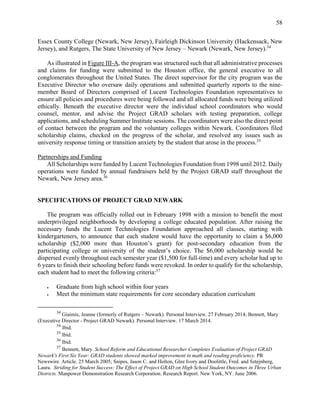 58
Essex County College (Newark, New Jersey), Fairleigh Dickinson University (Hackensack, New
Jersey), and Rutgers, The State University of New Jersey – Newark (Newark, New Jersey).34
As illustrated in Figure III-A, the program was structured such that all administrative processes
and claims for funding were submitted to the Houston office, the general executive to all
conglomerates throughout the United States. The direct supervisor for the city program was the
Executive Director who oversaw daily operations and submitted quarterly reports to the nine-
member Board of Directors comprised of Lucent Technologies Foundation representatives to
ensure all policies and procedures were being followed and all allocated funds were being utilized
ethically. Beneath the executive director were the individual school coordinators who would
counsel, mentor, and advise the Project GRAD scholars with testing preparation, college
applications, and scheduling Summer Institute sessions. The coordinators were also the direct point
of contact between the program and the voluntary colleges within Newark. Coordinators filed
scholarship claims, checked on the progress of the scholar, and resolved any issues such as
university response timing or transition anxiety by the student that arose in the process.35
Partnerships and Funding
All Scholarships were funded by Lucent Technologies Foundation from 1998 until 2012. Daily
operations were funded by annual fundraisers held by the Project GRAD staff throughout the
Newark, New Jersey area.36
SPECIFICATIONS OF PROJECT GRAD NEWARK
The program was officially rolled out in February 1998 with a mission to benefit the most
underprivileged neighborhoods by developing a college educated population. After raising the
necessary funds the Lucent Technologies Foundation approached all classes, starting with
kindergarteners, to announce that each student would have the opportunity to claim a $6,000
scholarship ($2,000 more than Houston’s grant) for post-secondary education from the
participating college or university of the student’s choice. The $6,000 scholarship would be
dispersed evenly throughout each semester year ($1,500 for full-time) and every scholar had up to
6 years to finish their schooling before funds were revoked. In order to qualify for the scholarship,
each student had to meet the following criteria:37
 Graduate from high school within four years
 Meet the minimum state requirements for core secondary education curriculum
34
Giaimis, Jeanne (formerly of Rutgers – Newark). Personal Interview. 27 February 2014; Bennett, Mary
(Executive Director - Project GRAD Newark). Personal Interview. 17 March 2014.
34
Ibid.
35
Ibid.
36
Ibid.
37
Bennett, Mary. School Reform and Educational Researcher Completes Evaluation of Project GRAD
Newark's First Six Year: GRAD students showed marked improvement in math and reading proficiency. PR
Newswire. Article. 25 March 2005; Snipes, Jason C. and Holton, Glee Ivory and Doolittle, Fred. and Sztejnberg,
Laura. Striding for Student Success: The Effect of Project GRAD on High School Student Outcomes in Three Urban
Districts. Manpower Demonstration Research Corporation. Research Report. New York, NY. June 2006.
 