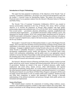5
Introduction to Project/ Methodology
This report has been prepared in furtherance of the objectives of the Newark “City of
Learning” Community Collaborative. The project was conceived and designed by staff with
the Joseph C. Cornwall Center for Metropolitan Studies. The project was executed by a
Practicum team of seven graduate students from the Edward J. Bloustein School of Planning
and Public Policy.
The Newark “City of Learning” Community Collaborative (NCLC) was created to
increase postsecondary attainment in the City of Newark, New Jersey. NCLC’s primary
objective is to increase the proportion of Newark adult residents with high quality
postsecondary degrees and credentials from 13% to 25% by 2025. NCLC combines leadership
from several sectors — government, education, philanthropy, corporate, neighborhood and
community-based organizations — to strengthen and promote college readiness, access, and
attainment for Newark residents. NCLC has a postsecondary attainment goal for Newark of
25,000 Newark adults with bachelor’s degrees by 2025. Reaching this milestone will enhance
Newark’s regional competitiveness, improve the local economy, and create a better quality of
life for city residents.
The Joseph C. Cornwall Center for Metropolitan Studies is a part of the Rutgers-Newark
campus. The Cornwall Center facilitates research and learning exchanges among scholars and
stakeholders in the public, private, and non-profit sectors to address urban and metropolitan
challenges. It engages in applied research covering Newark as the core city, and the region in
which Newark is embedded. Research is concentrated in the following areas: economic
development, neighborhood security, health, and education. The Cornwall Center works
closely with communities, philanthropy, and the public sector to use appropriate research
methods to increase the body of knowledge in urban and regional policy development. One of
the founding goals of the Cornwall Center is to link faculty and the community in ways that
lead to improved research and community outcomes.
The Edward J. Bloustein School of Planning and Public Policy prepares students for both
public and private sector careers, teaching and research professions, and service at all levels
of government. Students are trained in the areas of political processes, public health,
employment and social policy, human services, urban redevelopment, and regional
development and planning, among others. As a critical resource to government at every level,
the school sponsors research, provides expert analysis, and educates tomorrow’s civic leaders.
The Bloustein School's two-year Master of Public Policy Program is designed to fill the need
for highly trained individuals to work on complex public policy problems. Students develop
and refine their competence in analytic and quantitative skills, forming a thorough
understanding of the political institutions and processes through which public policies are
formulated and implemented.
Scope of the Project
This research project examines the components of existing college readiness, access,
retention, and completion programs available to high school students and young adults. The
project concentrates on the linkage between college readiness and postsecondary attainment.
 