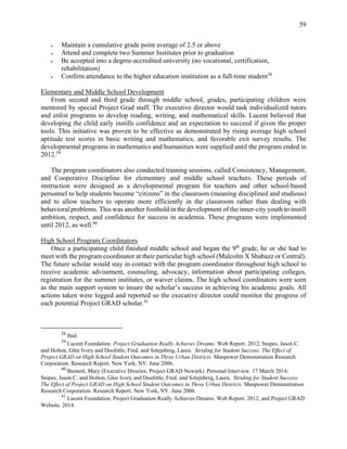 59
 Maintain a cumulative grade point average of 2.5 or above
 Attend and complete two Summer Institutes prior to graduation
 Be accepted into a degree-accredited university (no vocational, certification,
rehabilitation)
 Confirm attendance to the higher education institution as a full-time student38
Elementary and Middle School Development
From second and third grade through middle school, grades, participating children were
mentored by special Project Grad staff. The executive director would task individualized tutors
and enlist programs to develop reading, writing, and mathematical skills. Lucent believed that
developing the child early instills confidence and an expectation to succeed if given the proper
tools. This initiative was proven to be effective as demonstrated by rising average high school
aptitude test scores in basic writing and mathematics, and favorable exit survey results. The
developmental programs in mathematics and humanities were supplied until the program ended in
2012.39
The program coordinators also conducted training sessions, called Consistency, Management,
and Cooperative Discipline for elementary and middle school teachers. These periods of
instruction were designed as a developmental program for teachers and other school-based
personnel to help students become “citizens” in the classroom (meaning disciplined and studious)
and to allow teachers to operate more efficiently in the classroom rather than dealing with
behavioral problems. This was another foothold in the development of the inner-city youth to instill
ambition, respect, and confidence for success in academia. These programs were implemented
until 2012, as well.40
High School Program Coordinators
Once a participating child finished middle school and began the 9th
grade, he or she had to
meet with the program coordinator at their particular high school (Malcolm X Shabazz or Central).
The future scholar would stay in contact with the program coordinator throughout high school to
receive academic advisement, counseling, advocacy, information about participating colleges,
registration for the summer institutes, or waiver claims. The high school coordinators were seen
as the main support system to insure the scholar’s success in achieving his academic goals. All
actions taken were logged and reported so the executive director could monitor the progress of
each potential Project GRAD scholar.41
38
Ibid.
39
Lucent Foundation. Project Graduation Really Achieves Dreams. Web Report. 2012; Snipes, Jason C.
and Holton, Glee Ivory and Doolittle, Fred. and Sztejnberg, Laura. Striding for Student Success: The Effect of
Project GRAD on High School Student Outcomes in Three Urban Districts. Manpower Demonstration Research
Corporation. Research Report. New York, NY. June 2006.
40
Bennett, Mary (Executive Director, Project GRAD Newark). Personal Interview. 17 March 2014;
Snipes, Jason C. and Holton, Glee Ivory and Doolittle, Fred. and Sztejnberg, Laura. Striding for Student Success:
The Effect of Project GRAD on High School Student Outcomes in Three Urban Districts. Manpower Demonstration
Research Corporation. Research Report. New York, NY. June 2006.
41
Lucent Foundation. Project Graduation Really Achieves Dreams. Web Report. 2012; and Project GRAD
Website. 2014.
 