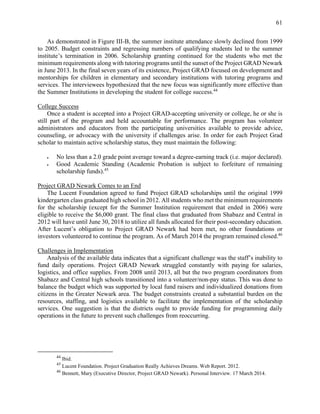 61
As demonstrated in Figure III-B, the summer institute attendance slowly declined from 1999
to 2005. Budget constraints and regressing numbers of qualifying students led to the summer
institute’s termination in 2006. Scholarship granting continued for the students who met the
minimum requirements along with tutoring programs until the sunset of the Project GRAD Newark
in June 2013. In the final seven years of its existence, Project GRAD focused on development and
mentorships for children in elementary and secondary institutions with tutoring programs and
services. The interviewees hypothesized that the new focus was significantly more effective than
the Summer Institutions in developing the student for college success.44
College Success
Once a student is accepted into a Project GRAD-accepting university or college, he or she is
still part of the program and held accountable for performance. The program has volunteer
administrators and educators from the participating universities available to provide advice,
counseling, or advocacy with the university if challenges arise. In order for each Project Grad
scholar to maintain active scholarship status, they must maintain the following:
 No less than a 2.0 grade point average toward a degree-earning track (i.e. major declared).
 Good Academic Standing (Academic Probation is subject to forfeiture of remaining
scholarship funds).45
Project GRAD Newark Comes to an End
The Lucent Foundation agreed to fund Project GRAD scholarships until the original 1999
kindergarten class graduated high school in 2012. All students who met the minimum requirements
for the scholarship (except for the Summer Institution requirement that ended in 2006) were
eligible to receive the $6,000 grant. The final class that graduated from Shabazz and Central in
2012 will have until June 30, 2018 to utilize all funds allocated for their post-secondary education.
After Lucent’s obligation to Project GRAD Newark had been met, no other foundations or
investors volunteered to continue the program. As of March 2014 the program remained closed.46
Challenges in Implementation
Analysis of the available data indicates that a significant challenge was the staff’s inability to
fund daily operations. Project GRAD Newark struggled constantly with paying for salaries,
logistics, and office supplies. From 2008 until 2013, all but the two program coordinators from
Shabazz and Central high schools transitioned into a volunteer/non-pay status. This was done to
balance the budget which was supported by local fund raisers and individualized donations from
citizens in the Greater Newark area. The budget constraints created a substantial burden on the
resources, staffing, and logistics available to facilitate the implementation of the scholarship
services. One suggestion is that the districts ought to provide funding for programming daily
operations in the future to prevent such challenges from reoccurring.
44
Ibid.
45
Lucent Foundation. Project Graduation Really Achieves Dreams. Web Report. 2012.
46
Bennett, Mary (Executive Director, Project GRAD Newark). Personal Interview. 17 March 2014.
 