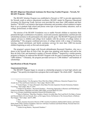 62
READY (Rigorous Educational Assistance for Deserving Youths) Program – Newark, NJ
READY Program – History
The READY Scholars Program was established in Newark in 1987 to provide opportunities
for Newark youth to achieve educational excellence. READY stands for Rigorous Educational
Assistance for Deserving Youth. Services were provided for more than 1,000 students and their
families.47
READY is an initiative that targets elementary and secondary school students to inspire
them to go to graduate high school and pursue some type of post-secondary education, such as
college, professional, or trade school.
The mission of the READY Foundation was to enable Newark children to maximize their
potential through a combination of academic, social and economic opportunities; and then provide
scholarship assistance to the participants who attain specific goals. The READY Program provided
support services to children and college level students with the promise of college tuition or
scholarships.48
The program combined provision of college tuition with a range of mentoring,
tutoring, cultural enrichment, and family assistance services for more than 1,000 low-income
children beginning as early as first and second grade. 49
The program’s genesis began with Newark philanthropist Raymond Chambers, who was a
donor to the Newark Boys & Girls Club. He spent time speaking with families and staff at the
Boys & Girls Club, and mentored a number of Newark children.50
Inspired by a similar promise
program in Harlem, he endowed the READY Program with the goal of transforming the lives of
1,000 children.51
Ultimately, the program provided services to 1,300 children52
and hundreds of
scholarships.
Specifications of Ready Program
Organizational Design
The READY Program began in concept as scholarship programs in local high schools and
colleges,53
but quickly developed into a program that would support “the whole child” – beginning
47
Barbara Kukla, “City Recognizes Those Who Have Made a Difference, Education Program Gives
Awards To 27 Past and Present Achievers,” Star-Ledger. March 8, 2001.
48
Tomàs Dinges, “A Trip to Principal's Alma Mater Provides Inspiration Newark Elementary Students
Visit Drew,” Star-Ledger, May 27, 2010.
49
Global Giving Matters. “Raymond Chambers -- Pioneering Approaches in Business and Philanthropy,”
Global Giving Matters, September-November 2006 (2006), accessed March 20, 2014
http://www.synergos.org/globalgivingmatters/features/0610chambers.htm.
50
Mary Jo Patterson, “Meet Ray Chambers, Charity's Invisible Man, Part-I and Part II: He Made a Fortune
and Directed Much of It into Newark. Now, as His Legacy Grows, He Retreats to The Arizona Desert, a Publicity-
Shy Enigma,” Star-Ledger, April 9, 2000.
51
Ibid.
52
Spero, Suzanne (Executive Director of MCJ Amelior Foundation), Barbara Bell Coleman, and Charles
Rubin (both of MCJ Amelior Foundation. Interview with Ryan Tomlinson and Rachel Moody. Personal Interview.
New Brunswick, NJ. March 13, 2014.
53
Global Giving Matters, “Raymond Chambers.”
 
