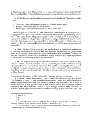 63
at the grammar school level. The intention was to focus on the students with the greatest need.54
This included children living in difficult circumstances, such as homeless shelters or fosters care.
The READY Program was founded on three principles and related goals.55
The three principles
are:
● Supporting children’s emotional, physical, social and economic needs
● Keeping children in school, and out of trouble
● Encouraging children to make constructive use of leisure time
One main goal was to reach out to 1,000 children in the first three years. A second goal was to
engage parents, and “give everyone a sense of belonging.” Many parents reported feeling isolated
prior to the READY Project. The program was based on the assumption that all parents dream of
sending their children to college.56
Yet, while tuition to colleges and technical schools was the
carrot, the ultimate goal was to generate productive citizens. The promise of scholarships was an
incentive to drive the children and families toward an improved workforce, economic status, and
community.
The primary mission of the program, however, was for children to earn a high school diploma
or GED, and graduate college or trade school. This possibility was something the children could
appreciate, because the “dream of college” might have otherwise been unthinkable.57
In a way, the
READY Program was able to deliver on part of its promise immediately by supplying the value
of self-esteem and help from people who believed in them.58
The READY Program was designed to provide support in all areas of the child’s life. This
included academic, financial, and social services. One of the goals was for children to develop
self-esteem, drive, and a sense of accomplishment. Each child was encouraged to take up a sport,
or art form, or musical instrument, or special interest in order to make constructive use of leisure
time. These activities were designed to give the children a sense of self-worth, and a commitment
to follow through.
Cohorts 1 and 2: Promise of READY Scholarship, Combined with Support Services
The first class, Cohort 1, was a class of 1st
and 2nd
grade students selected from Boys & Girls
Club programs. In Cohort 2, some participants in subsequent classes were selected through an
application process and interviews. Both cohorts received the same benefits with the incentive of
tuition assistance if they graduated high school. Certain schools and universities admitted
established READY scholarships, such as Kenyan College (Gambier, OH), University of
Richmond, Florida Agricultural and Mechanical State University, Rutgers University, New York
54
Spero et. al.
55
Ibid.
56
Ibid.
57
Montalvo, Miriam (former Director of READY Project at Rutgers – Newark). Interview with Ryan
Tomlinson and Rachel Moody. Personal Interview. Newark, NJ. February 27, 2014.
58
U.S. Federal News, “Rutgers University in Newark Will Honor Its Own, MCJ Amelior Foundation, for
Community Spirit,” U.S. Federal News, October 31, 2008.
 