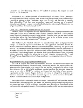 64
University, and Drew University. The first 350 students to complete the program also each
received 30 Citi stock bonds.
Counselors or “READY Coordinators” took an active role in the children’s lives. Coordinators
provided counselling, career planning, made arrangements for tuition payments, and sometimes
even offered tutoring services. Coordinators were given flexibility and discretion in managing
these relationships. While there were lesson plans, regular staff meetings, and a “structured”
atmosphere, coordinators were not overwhelmed with direction and oversight. Their mission was
to “get this child and this family through this.”59
Cohort 3: READY Scholars - Support Services and Inclusion
The third cohort was targeted at an older population of students: eighth-grade children. One
class was selected by lottery from each ward of the city. Altogether, there were 125 students from
each of the wards lotteried to become READY Scholars. This third group also was not offered the
promise of the scholarship. Nevertheless, children were eager to sign up for the program to gain
access to the services, and to gain a sense of “belonging.”60
This third cohort, the “READY Scholars” was focused on high school level preparation for
college. This included high school workshops for Free Application for Federal Student Aid
(FAFSA) application completion, SAT registration and preparation, counseling, and special needs
services. One component of these workshops was mentoring programs created in partnership with
Newark corporations that placed high school students in professional internships. The aim was to
provide them experience and insight into potential future careers. Even though Cohort 3 began the
program without the benefits of a scholarship or the early education programming for 1st
grade
through 8th
grade, the children’s rate of college enrollment was comparable to those of Cohorts 1
and 2.61
Rutgers Partnership: College-Age Program Participants
As READY Program participants began to enroll in college, the organization accepted bids
from nearby universities who sought to develop a partnership. Rutgers was selected and in 2005
began managing the population of the program that was applying to or enrolled in college. At the
time, there were 100 to 200 READY participants enrolled in college. The university partnership
played a key role in READY’s evolution, as Rutgers had knowledge of post-secondary
opportunities and the process. Rutgers staff was well-versed in college-level procedures and
timelines, such as the FASFA deadline, transcript requests, and tuition assistance. Some of the
READY coordinators transitioned into Rutgers staff positions.
Once program participants were enrolled in college, Rutgers READY staff provided essential
support services such as counseling and advice. The transition to college can be challenging for
any student, and some READY participants struggled to adapt. Therefore, at the college level, the
goal was social and academic support. Some students needed remedial courses, or experienced
59
Spero et. al.
60
Ibid.
61
Ibid.
 