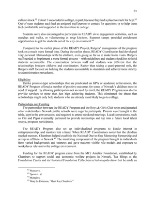 65
culture shock.62
Cohort 3 succeeded in college, in part, because they had a place to reach for help.63
Out-of-state students each had an assigned staff person to contact for questions or to help them
feel comfortable and supported in the transition to college.
Students were also encouraged to participate in READY civic engagement activities, such as
marches and walks, or volunteering at soup kitchens. Summer camps provided enrichment
opportunities to get the students out of the city environment.64
Compared to the earlier phase of the READY Project, Rutgers’ management of the program
took on a much more formal tone. During the earlier phase, READY Coordinators had developed
very personal relationships with the children, even going so far as to make home visits. Rutgers
staff needed to implement a more formal process – with guidelines and student checklists to hold
students accountable. The conversation between staff and students was different than the
relationships between children and coordinators. Rather than taking a quasi-parental role, the
Rutgers staff focused on holding the students accountable to standards and adhered more strictly
to administrative procedures.
Eligibility
Unlike promise-type scholarships that are predicated on GPA or academic achievement, the
READY Program offered a number of positive outcomes for some of Newark’s children most in
need of support. By allowing participation not secured by merit, the READY Program was able to
provide services to more than just high achieving students. This eliminated the threat that
scholarships might only help students who are already most likely to go to college.
Partnerships and Funding
The partnership between the READY Program and the Boys & Girls Club soon amalgamated
other stakeholders. Newark public schools were eager to participate. Parents were brought to the
table, kept in the conversation, and required to attend weekend meetings. Local corporations, such
as Citi and Pepsi eventually partnered to provide internships and tap into a future local talent
source, program participants.
The READY Program also set up individualized programs to kindle interest in
entrepreneurship, and mentors lent a hand. When READY Coordinators noted that the children
needed mentors, Chambers helped establish the National One-to-One Mentoring Partnership and
set up an affiliate in Newark.65
The mentoring component of the program brought in individuals
from varied backgrounds and interests and gave students visible role models and exposure to
workplaces relevant to the college environment.
Funding for the READY program came from the MCJ Amelior Foundation, established by
Chambers to support social and economic welfare projects in Newark. Tax filings at the
Foundation Center and its Historical Foundation Collection in Indianapolis show that he made an
62
Montalvo.
63
Spero et. al.
64
Montalvo.
65
Mary Jo Patterson, “Meet Ray Chambers.”
 