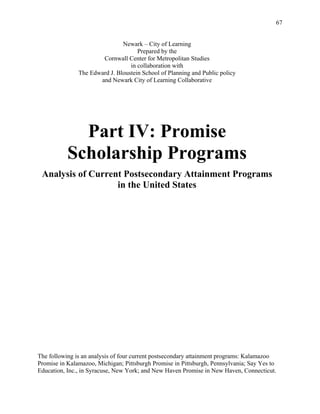67
Newark – City of Learning
Prepared by the
Cornwall Center for Metropolitan Studies
in collaboration with
The Edward J. Bloustein School of Planning and Public policy
and Newark City of Learning Collaborative
Part IV: Promise
Scholarship Programs
Analysis of Current Postsecondary Attainment Programs
in the United States
The following is an analysis of four current postsecondary attainment programs: Kalamazoo
Promise in Kalamazoo, Michigan; Pittsburgh Promise in Pittsburgh, Pennsylvania; Say Yes to
Education, Inc., in Syracuse, New York; and New Haven Promise in New Haven, Connecticut.
 