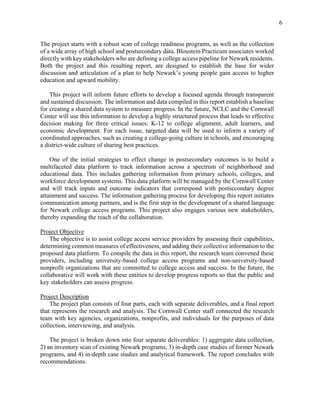 6
The project starts with a robust scan of college readiness programs, as well as the collection
of a wide array of high school and postsecondary data. Bloustein Practicum associates worked
directly with key stakeholders who are defining a college access pipeline for Newark residents.
Both the project and this resulting report, are designed to establish the base for wider
discussion and articulation of a plan to help Newark’s young people gain access to higher
education and upward mobility.
This project will inform future efforts to develop a focused agenda through transparent
and sustained discussion. The information and data compiled in this report establish a baseline
for creating a shared data system to measure progress. In the future, NCLC and the Cornwall
Center will use this information to develop a highly structured process that leads to effective
decision making for three critical issues: K-12 to college alignment, adult learners, and
economic development. For each issue, targeted data will be used to inform a variety of
coordinated approaches, such as creating a college-going culture in schools, and encouraging
a district-wide culture of sharing best practices.
One of the initial strategies to effect change in postsecondary outcomes is to build a
multifaceted data platform to track information across a spectrum of neighborhood and
educational data. This includes gathering information from primary schools, colleges, and
workforce development systems. This data platform will be managed by the Cornwall Center
and will track inputs and outcome indicators that correspond with postsecondary degree
attainment and success. The information gathering process for developing this report initiates
communication among partners, and is the first step in the development of a shared language
for Newark college access programs. This project also engages various new stakeholders,
thereby expanding the reach of the collaboration.
Project Objective
The objective is to assist college access service providers by assessing their capabilities,
determining common measures of effectiveness, and adding their collective information to the
proposed data platform. To compile the data in this report, the research team convened these
providers, including university-based college access programs and non-university-based
nonprofit organizations that are committed to college access and success. In the future, the
collaborative will work with these entities to develop progress reports so that the public and
key stakeholders can assess progress.
Project Description
The project plan consists of four parts, each with separate deliverables, and a final report
that represents the research and analysis. The Cornwall Center staff connected the research
team with key agencies, organizations, nonprofits, and individuals for the purposes of data
collection, interviewing, and analysis.
The project is broken down into four separate deliverables: 1) aggregate data collection,
2) an inventory scan of existing Newark programs, 3) in-depth case studies of former Newark
programs, and 4) in-depth case studies and analytical framework. The report concludes with
recommendations.
 