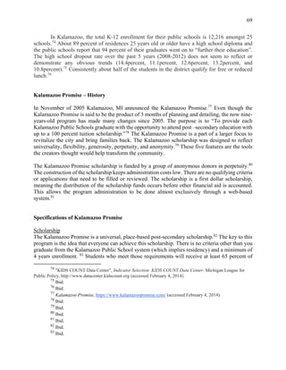 69
In Kalamazoo, the total K-12 enrollment for their public schools is 12,216 amongst 25
schools.74
About 89 percent of residences 25 years old or older have a high school diploma and
the public schools report that 94 percent of their graduates went on to “further their education”.
The high school dropout rate over the past 5 years (2008-2012) does not seem to reflect or
demonstrate any obvious trends (14.4percent, 11.1percent, 12.6percent, 13.2percent, and
10.8percent).75
Consistently about half of the students in the district qualify for free or reduced
lunch.76
Kalamazoo Promise – History
In November of 2005 Kalamazoo, MI announced the Kalamazoo Promise.77
Even though the
Kalamazoo Promise is said to be the product of 3 months of planning and detailing, the now nine-
years-old program has made many changes since 2005. The purpose is to “To provide each
Kalamazoo Public Schools graduate with the opportunity to attend post –secondary education with
up to a 100 percent tuition scholarship.”78
The Kalamazoo Promise is a part of a larger focus to
revitalize the city and bring families back. The Kalamazoo scholarship was designed to reflect
universality, flexibility, generosity, perpetuity, and anonymity.79
These five features are the tools
the creators thought would help transform the community.
The Kalamazoo Promise scholarship is funded by a group of anonymous donors in perpetuity.80
The construction of the scholarship keeps administration costs low. There are no qualifying criteria
or applications that need to be filled or reviewed. The scholarship is a first dollar scholarship,
meaning the distribution of the scholarship funds occurs before other financial aid is accounted.
This allows the program administration to be done almost exclusively through a web-based
system.81
Specifications of Kalamazoo Promise
Scholarship
The Kalamazoo Promise is a universal, place-based post-secondary scholarship.82
The key to this
program is the idea that everyone can achieve this scholarship. There is no criteria other than you
graduate from the Kalamazoo Public School system (which implies residency) and a minimum of
4 years enrollment. 83
Students who meet those requirements will receive at least 65 percent of
74
"KIDS COUNT Data Center", Indicator Selection KIDS COUNT Data Center. Michigan League for
Public Policy, http://www.datacenter.kidscount.org (accessed February 4, 2014).
75
Ibid.
76
Ibid.
77
Kalamazoo Promise, https://www.kalamazoopromise.com/ (accessed February 4, 2014)
78
Ibid.
79
Ibid.
80
Ibid.
81
Ibid.
82
Ibid.
83
Ibid.
 
