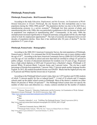 72
Pittsburgh, Pennsylvania
Pittsburgh, Pennsylvania – Brief Economic History
According to the study Education, Employment, and the Economy: An Examination of Work-
Related Education in Greater Pittsburgh, the city became the first metropolitan area to lose
population during the 1960s-1980s period96
. The population decline was due to the shift from a
manufacturing economy to a service economy97
. Pittsburgh lost forty percent of plants and
manufacturing jobs in the 1980s; this was particularly troublesome to the city because one-third of
its population was employed in manufacturing jobs98
. Consequently, in the early 1980s the
unemployment increased significantly to 18 percent and many young people left the city after high
school to look for employment opportunities99
. The lack of economic development led to several
decades of population decline. Since then it has stabilized after 50 years of decline100
, but the
population 5-17 years of age.
Pittsburgh, Pennsylvania – Demographics
According to the 2008-2012 American Community Survey, the total population of Pittsburgh,
Pennsylvania is 306,430. It is estimated that 28,203 households have one or more children under
the age of 18101
. According to the latest American Community Survey (2008-2012) 92,442 people
over the age of 3 are enrolled in school and more than half are enrolled in college (31 percent in
public college). In terms of educational attainment for residents over 25 years of age, 30 percent
have a high school diploma or GED and 18 percent have a Bachelor’s degree. Pittsburgh is 65
percent White, 26 percent Black, 5 percent Asian, and 3 percent Latino. The city has a small
percentage of foreign-born population: 7 percent. Only 17 percent speak another language besides
English. In 2012, the median household income was $38,029. Blacks had the highest poverty rate
at 36 percent and Whites had the lowest rate at 16 percent.
According to the Pittsburgh School system’s data, there are 1,875 teachers and 25,906 students
of which 71 percent qualify for free or reduced lunch102
. A total of 54 schools and 12 magnets
schools make up the public school system in Pittsburgh. Most of the district’s students are either
Black (54 percent) or White (34 percent)103
. The Pittsburgh School system does not specify the
number of other races and ethnicities (i.e. Asians, Latinos) enrolled nor the number of students
96
Glennan, Thomas K. “Education, Employment, and the Economy: An Examination of Work- Related
Education in Greater Pittsburgh”. The RAND Corporation, Sept. 1989.
<http://www.rand.org/content/dam/rand/pubs/notes/2009/N3007.pdf>.
97
Ibid.
98
Ibid.
99
Gonzalez, Gabriella C., et al. "Fulfilling The Pittsburgh Promise." Rand Corporation (2011).	
http://www.rand.org/content/dam/rand/pubs/monographs/2011/RAND_MG1139.pdf
100
Ibid
101
American Community Survey 2008-2012.
102
Pittsburgh Public Schools. "Who We Are." Facts at a Glance/Facts at a Glance.
http://www.pps.k12.pa.us/domain/17 (accessed January 31, 2014).
103
Ibid
 