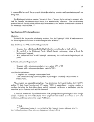 74
is measured by how well the program is able to keep its four promises and meet its three goals are
being meet.
The Pittsburgh initiative uses the “impact of theory,” to provide incentives for students who
lack the financial resources the opportunity for a postsecondary education. Also, the Pittsburg
promise uses the funding incentive as a motivational tool to lure parents to enroll their children in
the Pittsburgh school system.112
Specifications of Pittsburgh Promise
Eligibility
To qualify for the promise scholarship, students from the Pittsburgh Public School must meet
the following criteria outlined in the Pittsburg Promise Website.113
City Residency and PPS Enrollment Requirements
 Graduate from a Pittsburgh Public High School or one of its charter high schools.
 Be enrolled in the Pittsburgh Public School district continuously since at least the
beginning of 9th grade.
 Be a resident of the City of Pittsburgh continuously since at least the beginning of 9th
grade.
GPA and Attendance Requirements
 Graduate with a minimum cumulative, unweighted GPA of 2.5
 Graduate with a minimum attendance record of 90%
Additional Requirements
 Complete The Pittsburgh Promise application.
 Earn admission to any accredited public or private post-secondary school located in
Pennsylvania.
Also, students are required to complete a Free Application for Federal Student Aid (FASFA)
and the PA State Grant Form by April 30th
. A new FAFSA is required every year that a student is
enrolled, including the State Grant Form and all requested verification or validations must be
submitted before Promise funds will be disbursed.
In addition, students are required to maintain a 2.0 grade point average throughout their college
careers. Students are allowed to attend public or private universities, as well as 2- or 4-year
institutions, and trade schools that accept Pell Grants.
112
Ibid.
113
"The Pittsburgh Promise - It Lives in All of Us." The Pittsburgh Promise - It Lives in All of Us.
http://pittsburghpromise.org/about_whoweare.php (accessed February 2, 2014).
 