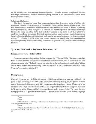 76
of the initiative and that confused interested parties. Finally, students complained that the
Pittsburgh Promise had a different attendance policy than that of the school district, which made
the requirement unclear.
Solution to Challenges
The Rand Corporation made four recommendations based on their study, Fulfilling the
Pittsburgh Promise: Early Progress of Pittsburgh’s Postsecondary Scholarship Program. The
first was to conduct more small presentations and send personalized letters to parents explaining
the requirements and future changes119
. In addition, the Rand Corporation advised the Pittsburgh
Promise to create an online portal that will allow parents to log in to check their children’s
academic record and attendance. The third recommendation was to create a mentoring program
between Promise Scholars and high school students who are preparing to apply to the program and
college120
. Finally, RAND noted that future evaluations should take into consideration
relationships among the different actors (i.e. students, Program officials) involved in the Pittsburgh
Promise.
Syracuse, New York – Say Yes to Education, Inc.
Syracuse, New York – History of City
Syracuse experienced population decline between the 1970s and1980s, Education researcher
Gene Maeroff attributes this decline to three factors: suburbanization, loss of commerce, and loss
of manufacturing jobs121
.Relatedly, there was a decline in the total number of middle-class Whites
and in White student enrollment during 1970s and1980s122
. In 2012, for the first time in 50 years
Syracuse’s population stabilized123
.
Demographics
Currently, Syracuse has 144,703 residents and 15,901 households with at least one child under 18
years of age. According to the 2008-2012 American Community Survey, 50,027 people over the
age of 3 are enrolled in school with 49.9 percent enrolled in college. About 27 percent of its
residents have a high school diploma or GED and 15 percent have Bachelor’s degrees. Syracuse
is 54 percent white, 29 percent black, 8 percent Latino, and 5 percent Asian. The city’s foreign-
born population is 11 percent of the total and 17 percent of all residents speak another language
119
Ibid.
120
Ibid.
121
Maeroff, Gene I.. Reforming a School System. The Promise of Say Yes to Education in Syracuse. New
York: Palgrave Macmillan, 2013.
122
Ibid.
123
Sparks, Sarah D. "Syracuse 'Says Yes' to Whole Child." Education Week 32.37 (2013): 1-25. Academic
Search Premier. Web. 3 Feb. 2014.
123
 