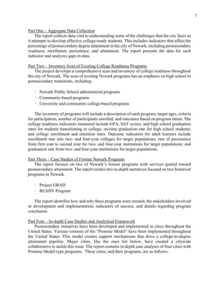 7
Part One – Aggregate Data Collection
The report collects data vital to understanding some of the challenges that the city faces as
it attempts to develop effective college-ready students. This includes indicators that affect the
percentage of postsecondary degree attainment in the city of Newark, including postsecondary
readiness, enrollment, persistence, and attainment. The report presents the data for each
indicator and analyzes gaps in data.
Part Two – Inventory Scan of Existing College Readiness Programs
The project develops a comprehensive scan and inventory of college readiness throughout
the city of Newark. The scan of existing Newark programs has an emphasis on high school to
postsecondary transitions, including:
· Newark Public School administered programs
· Community-based programs
· University and community college-based programs
The inventory of programs will include a description of each program, target ages, criteria
for participation, number of participants enrolled, and outcomes based on program intent. The
college readiness indicators measured include GPA, SAT scores, and high school graduation
rates for students transitioning to college; on-time graduation rate for high school students;
and college enrollment and retention rates. Outcome indicators for adult learners include
enrollment rate into two- and four-year colleges for target populations; rate of persistence
from first year to second year for two- and four-year institutions for target populations; and
graduation rate from two- and four-year institutions for target populations.
Part Three – Case Studies of Former Newark Programs
The report focuses on two of Newark’s former programs with services geared toward
postsecondary attainment. The report creates two in-depth narratives focused on two historical
programs in Newark.
· Project GRAD
· READY Program
The report identifies how and why these programs were created, the stakeholders involved
in development and implementation, indicators of success, and details regarding program
conclusion.
Part Four – In-depth Case Studies and Analytical Framework
Postsecondary initiatives have been developed and implemented in cities throughout the
United States. Various versions of the “Promise Model” have been implemented throughout
the United States. This model creates support mechanisms that drive a college-to-degree
attainment pipeline. Major cities, like the ones list below, have created a citywide
collaborative to tackle this issue. The report contains in-depth case analyses of four cities with
Promise Model-type programs. These cities, and their programs, are as follows:
 