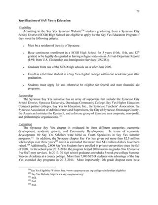 79
Specifications of SAY Yes to Education
Eligibility
According to the Say Yes Syracuse Website130
students graduating from a Syracuse City
School District (SCSD) High School are eligible to apply for the Say Yes Education Program if
they meet the following criteria:
 Must be a resident of the city of Syracuse.
 Have continuous enrollment in a SCSD High School for 3 years (10th, 11th, and 12th
grades) or be legally designated as having refugee status on an Arrival-Departure Record
(I-94) from U.S. Citizenship and Immigration Services (USCIS)].
 Graduate from one of the SCSD high schools on or after June 2009.
 Enroll as a full time student in a Say Yes eligible college within one academic year after
graduation.
 Students must apply for and otherwise be eligible for federal and state financial aid
programs.
Partnership
The Syracuse Say Yes initiative has an array of supporters that include the Syracuse City
School District, Syracuse University, Onondaga Community College, Say Yes Higher Education
Compact partner colleges, Say Yes to Education, Inc., the Syracuse Teachers’ Association, the
Syracuse Association of Administrators and Supervisors, the City of Syracuse, Onondaga County,
the American Institutes for Research, and a diverse group of Syracuse area corporate, non-profit,
and philanthropic organizations.131
Evaluation
The Syracuse Say Yes chapter is evaluated in three different categories: economic
development, academic growth, and Community Development. In terms of economic
development, 80 Say Yes Scholars were hired as Youth Specialists in Say Yes summer
programs.132
In addition, the Syracuse chapter Say Yes has given out more than $2.5 million
scholarships over three years133
and it is estimated that more than $43 million dollars have been
raised.134
Additionally, 2,000 Say Yes Students have enrolled in private universities since the fall
of 2009. In the school year 2013-2014, the program helped 200 students in grades 9 to 12 receive
free SAT prep services. In 2013, 30 high school graduates attended a 5-week pre-college Summer
Success Academy at a county college. More than 7,900 SCSD students took advantage of the Say
Yes extended day programs in 2013-2014. More importantly, 9th grade dropout rates have
130
Say Yes Eligibility Website. http://www.sayyessyracuse.org/college-scholarships/eligibility
131
Say Yes Website. http://www.sayyessyracuse.org/
132
Ibid.
133
Ibid.
134
Ibid .
 