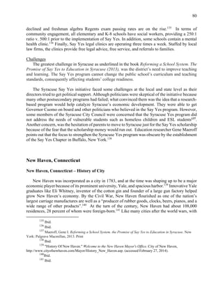 80
declined and freshman algebra Regents exam passing rates are on the rise.135
In terms of
community engagement, all elementary and K-8 schools have social workers, providing a 250:1
ratio v. 500:1 prior to the implementation of Say Yes. In addition, some schools contain a mental
health clinic.136
Finally, Say Yes legal clinics are operating three times a week. Staffed by local
law firms, the clinics provide free legal advice, free service, and referrals to families.
Challenges
The greatest challenge in Syracuse as underlined in the book Reforming a School System. The
Promise of Say Yes to Education in Syracuse (2013), was the district’s need to improve teaching
and learning. The Say Yes program cannot change the public school’s curriculum and teaching
standards, consequently affecting students’ college readiness.
The Syracuse Say Yes initiative faced some challenges at the local and state level as their
directors tried to get political support. Although politicians were skeptical of the initiative because
many other postsecondary programs had failed; what convinced them was the idea that a research-
based program would help catalyze Syracuse’s economic development. They were able to get
Governor Cuomo on board and other politicians who believed in the Say Yes program. However,
some members of the Syracuse City Council were concerned that the Syracuse Yes program did
not address the needs of vulnerable students such as homeless children and ESL students137
.
Another concern, was the hesitation of parents to move to Syracuse just for the Say Yes scholarship
because of the fear that the scholarship money would run out. Education researcher Gene Maeroff
points out that the focus to strengthen the Syracuse Yes program was obscure by the establishment
of the Say Yes Chapter in Buffalo, New York.138
New Haven, Connecticut
New Haven, Connecticut – History of City
New Haven was incorporated as a city in 1783, and at the time was shaping up to be a major
economic player because of its prominent university, Yale, and spacious harbor.139
Innovative Yale
graduates like Eli Whitney, inventor of the cotton gin and founder of a large gun factory helped
grow New Haven’s economy. By the Civil War, New Haven flourished as one of the nation’s
largest carriage manufactures are well as a “producer of rubber goods, clocks, beers, pianos, and a
wide range of other products”.140
At the turn of the century, New Haven had about 108,000
residences, 28 percent of whom were foreign-born.141
Like many cities after the world wars, with
135
Ibid.
136
Ibid.
137
Maeroff, Gene I. Reforming a School System. the Promise of Say Yes to Education in Syracuse. New
York: Palgrave Macmillan, 2013. Print
138
Ibid.
139
"History Of New Haven." Welcome to the New Haven Mayor's Office. City of New Haven,
http://www.cityofnewhaven.com/Mayor/History_New_Haven.asp. (accessed February 27, 2014).
140
Ibid.
141
Ibid.
 