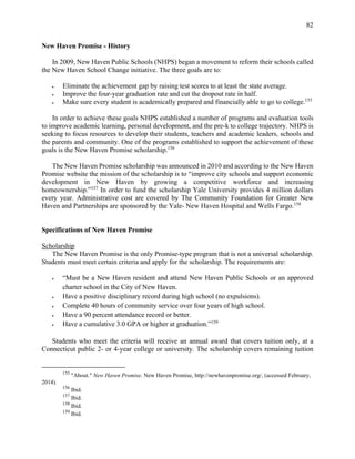 82
New Haven Promise - History
In 2009, New Haven Public Schools (NHPS) began a movement to reform their schools called
the New Haven School Change initiative. The three goals are to:
 Eliminate the achievement gap by raising test scores to at least the state average.
 Improve the four-year graduation rate and cut the dropout rate in half.
 Make sure every student is academically prepared and financially able to go to college.155
In order to achieve these goals NHPS established a number of programs and evaluation tools
to improve academic learning, personal development, and the pre-k to college trajectory. NHPS is
seeking to focus resources to develop their students, teachers and academic leaders, schools and
the parents and community. One of the programs established to support the achievement of these
goals is the New Haven Promise scholarship.156
The New Haven Promise scholarship was announced in 2010 and according to the New Haven
Promise website the mission of the scholarship is to “improve city schools and support economic
development in New Haven by growing a competitive workforce and increasing
homeownership.”157
In order to fund the scholarship Yale University provides 4 million dollars
every year. Administrative cost are covered by The Community Foundation for Greater New
Haven and Partnerships are sponsored by the Yale- New Haven Hospital and Wells Fargo.158
Specifications of New Haven Promise
Scholarship
The New Haven Promise is the only Promise-type program that is not a universal scholarship.
Students must meet certain criteria and apply for the scholarship. The requirements are:
 “Must be a New Haven resident and attend New Haven Public Schools or an approved
charter school in the City of New Haven.
 Have a positive disciplinary record during high school (no expulsions).
 Complete 40 hours of community service over four years of high school.
 Have a 90 percent attendance record or better.
 Have a cumulative 3.0 GPA or higher at graduation.”159
Students who meet the criteria will receive an annual award that covers tuition only, at a
Connecticut public 2- or 4-year college or university. The scholarship covers remaining tuition
155
"About." New Haven Promise. New Haven Promise, http://newhavenpromise.org/, (accessed February,
2014).
156
Ibid.
157
Ibid.
158
Ibid.
159
Ibid.
 