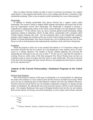 84
Once in college, Promise scholars are able to receive 8 semesters of assistance. So a student
could attend a 2 year program and transfer into a 4 year college and still have 4 semesters of the
scholarship remaining. There is also an option to defer scholarship for a year without penalty.163
Partnerships
In addition to funding partnerships New Haven Promise has a support system called
Partnership. The system is meant to support NHPS students and families and ensure that all who
meet the requirements receive their scholarship. The Partnership is designed to promote a
comprehensive college-going culture in the school system through a two part approach; schools
and community.164
In the schools, there are active curricula geared toward developing college
aspirations starting in elementary school. In high school, a partnership with a program called
College Summit continues that work. For the community there is the CollegeCorps volunteer
program, which engages the members of the city in door-to-door college awareness campaigns.165
Outside of formal partnerships, New Haven Promise has a lot of backing from the City of New
Haven as well as local businesses that understand the usefulness of the work that is being done.
Evaluation
While the program is fairly new it has enrolled 220 students in 17 Connecticut colleges and
universities between the first two cohorts. So it has helped give some students access or easier
access to a college education. The number of diverse students applying and receiving the
scholarship has increased in just one year of data.166
So this can be a sign that the outreach is
working. However, unlike some of the other programs New Haven Promise does not have an
evaluation center to assess its impact and only seems to track student data. This may be because
of the short time the program has been around. However, the program has been heavily criticized
for its low retention rate.167
Analysis of the Current Postsecondary Attainment Programs in the United
States
Promise-Type Programs
One of the attractive features of this type of scholarship is its customizability for addressing
the needs of the students in a city's school system and the resources available for leverage. While
every city has an underlying goal of redevelopment, students and cities face different obstacles.
The first, and most crucial step for any city looking to implement a program is to design one that
reflects its population, the educational and social-economic barriers, and the overall community
goals. For example, Kalamazoo had a goal of bringing families back into the city and students
back into the schools. So having a universal scholarship, as well as major school reform, attracted
163
Ibid.
164
Ibid.
165
Ibid.
167
Zelinsky, Nathaniel. "Zelinsky: A Broken Promise Indeed." Yale Daily News. N.p., n.d. Web. Feb.
2014.
 