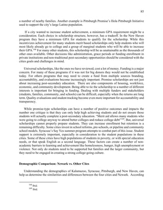 85
a number of nearby families. Another example is Pittsburgh Promise’s Hola Pittsburgh Initiative
used to support the city’s large Latino population.
If a city wanted to increase student achievement, a minimum GPA requirement might be a
consideration. Each choice in scholarship structure, however, has a tradeoff. In the New Haven
program they have a minimum GPA for students to qualify for the scholarship. While this
incentivizes achievement for many students merit based scholarships only help students who will
most likely already go to college and a group of marginal students who will be able to increase
their GPA.168
For many other students, this scholarship will be as unattainable as the thousands of
other ones available. Other decisions like administration, grace periods or funding enrollment in
private institutions and non-traditional post-secondary opportunities should be considered with the
cities goals and challenges in mind.
Universal scholarships, like the ones we have reviewed, cost a lot of money. Funding is a major
concern. For many of these programs if it was not for big donors they would not be established
today. For others programs that may need to create a fund from multiple sources branding,
accountability, and evaluations become increasingly important. Promise scholarships are not just
about increasing post-secondary education. There are also components of housing, workforce,
economic, and community development. Being able to tie the scholarship to a number of different
interests is important for bringing in funding. Dealing with multiple funders and stakeholders
(students, families, community, and schools) can be difficult, especially when the returns are long
term. Quality evaluations and student tracking become even more important for accountability and
transparency.
While promise-type scholarships can have a number of positive outcomes and impacts the
number one critique is that they can only help high achieving students and do not ensure those
students will actually complete a post-secondary education. “Merit aid allows many students who
were going to college anyway to attend better colleges and reduce college debt”169
. But, universal
scholarships cannot properly prepare students. They can increase enrollment but retention is a
remaining difficulty. Some cities invest in school reforms, pre-schools, or pipeline and community
school models. Syracuse’s Say Yes summer program attempts to combat part of this issue. Student
support is extremely important, especially in consideration to the student populations in these
cities. Some of these cities have high populations of students in poverty, or with special education
needs, or that speak English as a second language. These factors can create a number of non-
academic barriers to learning and achievement like homelessness, hunger, high unemployment or
violence. Not only do students need to be supported but families and the larger community, but
they need to be engaged in creating a strong college-going culture.
Demographic Comparison: Newark vs. Other Cites
Understanding the demographics of Kalamazoo, Syracuse, Pittsburgh, and New Haven, can
help us determine the similarities and differences between the four cities and Newark. According
168
Ibid.
169
Ibid.
 