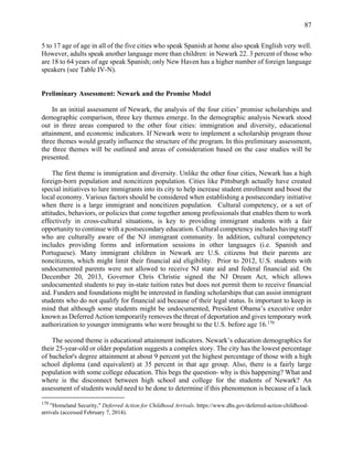 87
5 to 17 age of age in all of the five cities who speak Spanish at home also speak English very well.
However, adults speak another language more than children: in Newark 22. 3 percent of those who
are 18 to 64 years of age speak Spanish; only New Haven has a higher number of foreign language
speakers (see Table IV-N).
Preliminary Assessment: Newark and the Promise Model
In an initial assessment of Newark, the analysis of the four cities’ promise scholarships and
demographic comparison, three key themes emerge. In the demographic analysis Newark stood
out in three areas compared to the other four cities: immigration and diversity, educational
attainment, and economic indicators. If Newark were to implement a scholarship program those
three themes would greatly influence the structure of the program. In this preliminary assessment,
the three themes will be outlined and areas of consideration based on the case studies will be
presented.
The first theme is immigration and diversity. Unlike the other four cities, Newark has a high
foreign-born population and noncitizen population. Cities like Pittsburgh actually have created
special initiatives to lure immigrants into its city to help increase student enrollment and boost the
local economy. Various factors should be considered when establishing a postsecondary initiative
when there is a large immigrant and noncitizen population. Cultural competency, or a set of
attitudes, behaviors, or policies that come together among professionals that enables them to work
effectively in cross-cultural situations, is key to providing immigrant students with a fair
opportunity to continue with a postsecondary education. Cultural competency includes having staff
who are culturally aware of the NJ immigrant community. In addition, cultural competency
includes providing forms and information sessions in other languages (i.e. Spanish and
Portuguese). Many immigrant children in Newark are U.S. citizens but their parents are
noncitizens, which might limit their financial aid eligibility. Prior to 2012, U.S. students with
undocumented parents were not allowed to receive NJ state aid and federal financial aid. On
December 20, 2013, Governor Chris Christie signed the NJ Dream Act, which allows
undocumented students to pay in-state tuition rates but does not permit them to receive financial
aid. Funders and foundations might be interested in funding scholarships that can assist immigrant
students who do not qualify for financial aid because of their legal status. Is important to keep in
mind that although some students might be undocumented, President Obama’s executive order
known as Deferred Action temporarily removes the threat of deportation and gives temporary work
authorization to younger immigrants who were brought to the U.S. before age 16.170
The second theme is educational attainment indicators. Newark’s education demographics for
their 25-year-old or older population suggests a complex story. The city has the lowest percentage
of bachelor's degree attainment at about 9 percent yet the highest percentage of those with a high
school diploma (and equivalent) at 35 percent in that age group. Also, there is a fairly large
population with some college education. This begs the question- why is this happening? What and
where is the disconnect between high school and college for the students of Newark? An
assessment of students would need to be done to determine if this phenomenon is because of a lack
170
"Homeland Security," Deferred Action for Childhood Arrivals. https://www.dhs.gov/deferred-action-childhood-
arrivals (accessed February 7, 2014).
 