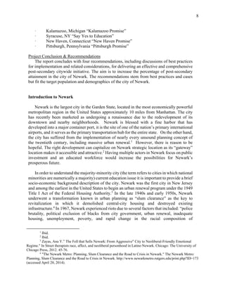 8
· Kalamazoo, Michigan “Kalamazoo Promise”
· Syracuse, NY “Say Yes to Education”
· New Haven, Connecticut “New Haven Promise”
· Pittsburgh, Pennsylvania “Pittsburgh Promise”
Project Conclusion & Recommendations
The report concludes with four recommendations, including discussions of best practices
for implementation and related considerations, for delivering an effective and comprehensive
post-secondary citywide initiative. The aim is to increase the percentage of post-secondary
attainment in the city of Newark. The recommendations stem from best practices and cases
but fit the target population and demographics of the city of Newark.
Introduction to Newark
Newark is the largest city in the Garden State, located in the most economically powerful
metropolitan region in the United States approximately 10 miles from Manhattan. The city
has recently been marketed as undergoing a renaissance due to the redevelopment of its
downtown and nearby neighborhoods. Newark is blessed with a fine harbor that has
developed into a major container port, it is the site of one of the nation’s primary international
airports, and it serves as the primary transportation hub for the entire state. On the other hand,
the city has suffered from the implementation of nearly every unsound planning concept of
the twentieth century, including massive urban renewal.1
However, there is reason to be
hopeful. The right development can capitalize on Newark strategic location as its “gateway”
location makes it accessible and attractive.2
Having multiple actors in Newark focus on public
investment and an educated workforce would increase the possibilities for Newark’s
prosperous future.
In order to understand the majority-minority city (the term refers to cities in which national
minorities are numerically a majority) current education issue it is important to provide a brief
socio-economic background description of the city. Newark was the first city in New Jersey
and among the earliest in the United States to begin an urban renewal program under the 1949
Title I Act of the Federal Housing Authority.3
In the late 1940s and early 1950s, Newark
underwent a transformation known in urban planning as “slum clearance” as the key to
revitalization in which it demolished central-city housing and destroyed existing
infrastructure.4
In 1967, Newark experienced riots due to several factors that included: “police
brutality, political exclusion of blacks from city government, urban renewal, inadequate
housing, unemployment, poverty, and rapid change in the racial composition of
1
Ibid.
2
Ibid.
3
Zayas, Ana Y.” The Fell that Sells Newark: From Aggressive" City to Neoliberal-Friendly Emotional
Regime." In Street therapists race, affect, and neoliberal personhood in Latino Newark. Chicago: The University of
Chicago Press, 2012. 45-76.
4
"The Newark Metro: Planning, Slum Clearance and the Road to Crisis in Newark." The Newark Metro:
Planning, Slum Clearance and the Road to Crisis in Newark. http://www.newarkmetro.rutgers.edu/print.php?ID=173
(accessed April 20, 2014).
 