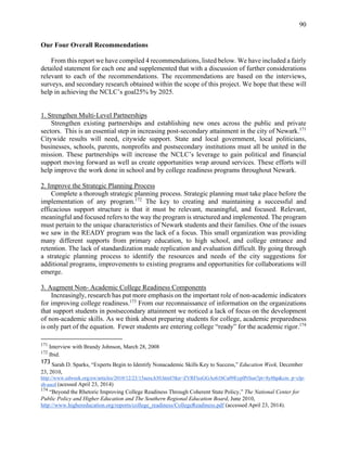 90
Our Four Overall Recommendations
From this report we have compiled 4 recommendations, listed below. We have included a fairly
detailed statement for each one and supplemented that with a discussion of further considerations
relevant to each of the recommendations. The recommendations are based on the interviews,
surveys, and secondary research obtained within the scope of this project. We hope that these will
help in achieving the NCLC’s goal25% by 2025.
1. Strengthen Multi-Level Partnerships
Strengthen existing partnerships and establishing new ones across the public and private
sectors. This is an essential step in increasing post-secondary attainment in the city of Newark.171
Citywide results will need, citywide support. State and local government, local politicians,
businesses, schools, parents, nonprofits and postsecondary institutions must all be united in the
mission. These partnerships will increase the NCLC’s leverage to gain political and financial
support moving forward as well as create opportunities wrap around services. These efforts will
help improve the work done in school and by college readiness programs throughout Newark.
2. Improve the Strategic Planning Process
Complete a thorough strategic planning process. Strategic planning must take place before the
implementation of any program.172
The key to creating and maintaining a successful and
efficacious support structure is that it must be relevant, meaningful, and focused. Relevant,
meaningful and focused refers to the way the program is structured and implemented. The program
must pertain to the unique characteristics of Newark students and their families. One of the issues
we saw in the READY program was the lack of a focus. This small organization was providing
many different supports from primary education, to high school, and college entrance and
retention. The lack of standardization made replication and evaluation difficult. By going through
a strategic planning process to identify the resources and needs of the city suggestions for
additional programs, improvements to existing programs and opportunities for collaborations will
emerge.
3. Augment Non- Academic College Readiness Components
Increasingly, research has put more emphasis on the important role of non-academic indicators
for improving college readiness.173
From our reconnaissance of information on the organizations
that support students in postsecondary attainment we noticed a lack of focus on the development
of non-academic skills. As we think about preparing students for college, academic preparedness
is only part of the equation. Fewer students are entering college “ready” for the academic rigor.174
171
Interview with Brandy Johnson, March 28, 2008
172
Ibid.
173 Sarah D. Sparks, “Experts Begin to Identify Nonacademic Skills Key to Success,” Education Week, December
23, 2010,
http://www.edweek.org/ew/articles/2010/12/23/15aera.h30.html?tkn=ZVRFlssGGAo61bCu09EyplPrSun7pt+8y8hp&cm p=clp-
sb-ascd (acessed April 23, 2014)
174
“Beyond the Rhetoric Improving College Readiness Through Coherent State Policy,” The National Center for
Public Policy and Higher Education and The Southern Regional Education Board, June 2010,
http://www.highereducation.org/reports/college_readiness/CollegeReadiness.pdf (accessed April 23, 2014).
 