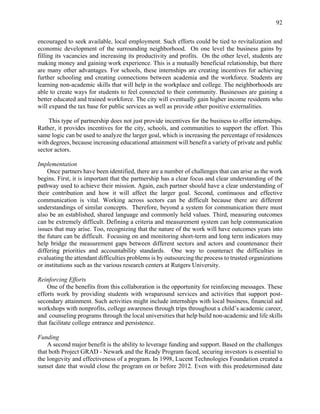 92
encouraged to seek available, local employment. Such efforts could be tied to revitalization and
economic development of the surrounding neighborhood. On one level the business gains by
filling its vacancies and increasing its productivity and profits. On the other level, students are
making money and gaining work experience. This is a mutually beneficial relationship, but there
are many other advantages. For schools, these internships are creating incentives for achieving
further schooling and creating connections between academia and the workforce. Students are
learning non-academic skills that will help in the workplace and college. The neighborhoods are
able to create ways for students to feel connected to their community. Businesses are gaining a
better educated and trained workforce. The city will eventually gain higher income residents who
will expand the tax base for public services as well as provide other positive externalities.
This type of partnership does not just provide incentives for the business to offer internships.
Rather, it provides incentives for the city, schools, and communities to support the effort. This
same logic can be used to analyze the larger goal, which is increasing the percentage of residences
with degrees, because increasing educational attainment will benefit a variety of private and public
sector actors.
Implementation
Once partners have been identified, there are a number of challenges that can arise as the work
begins. First, it is important that the partnership has a clear focus and clear understanding of the
pathway used to achieve their mission. Again, each partner should have a clear understanding of
their contribution and how it will affect the larger goal. Second, continuous and effective
communication is vital. Working across sectors can be difficult because there are different
understandings of similar concepts. Therefore, beyond a system for communication there must
also be an established, shared language and commonly held values. Third, measuring outcomes
can be extremely difficult. Defining a criteria and measurement system can help communication
issues that may arise. Too, recognizing that the nature of the work will have outcomes years into
the future can be difficult. Focusing on and monitoring short-term and long term indicators may
help bridge the measurement gaps between different sectors and actors and countenance their
differing priorities and accountability standards. One way to counteract the difficulties in
evaluating the attendant difficulties problems is by outsourcing the process to trusted organizations
or institutions such as the various research centers at Rutgers University.
Reinforcing Efforts
One of the benefits from this collaboration is the opportunity for reinforcing messages. These
efforts work by providing students with wraparound services and activities that support post-
secondary attainment. Such activities might include internships with local business, financial aid
workshops with nonprofits, college awareness through trips throughout a child’s academic career,
and counseling programs through the local universities that help build non-academic and life skills
that facilitate college entrance and persistence.
Funding
A second major benefit is the ability to leverage funding and support. Based on the challenges
that both Project GRAD - Newark and the Ready Program faced, securing investors is essential to
the longevity and effectiveness of a program. In 1998, Lucent Technologies Foundation created a
sunset date that would close the program on or before 2012. Even with this predetermined date
 