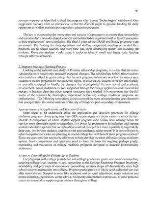 93
partners were never identified to fund the program after Lucent Technologies’ withdrawal. One
suggestion received from an interviewee is that the districts ought to provide funding for daily
operations as well as maintain postsecondary education programs.
The key to maintaining the momentum and success of a program is to ensure that partnerships
and investors have been developed, courted, and contracted or negotiated with at least 5 years prior
to their predecessors’ term concludes. The final 5 years of the GRAD and Ready programs were
paramount. The funding for daily operations and staffing evaporated, employees vacated their
positions due to ceased salaries, and more time was spent fundraising rather than assisting the
students. These partnerships would make it easier to identify small and larger scale funding
through different networks.
2. Improve Strategic Planning Process
Looking at the national case study of Promise scholarship programs, it is clear that the initial
scholarship-only model only produced marginal changes. The scholarships helped those students
who could not afford to go to college, but in each program persistence was low. In some cases,
students were not prepared for the academic rigors. In other cases, students were not emotionally
or mentally equipped to handle the changes that accompanied the new social and academic
environment. While students were well supported through the college application and financial aid
process, it became clear that other support structures were needed. It is paramount that the full
needs of the students be thoroughly understood before any college readiness programs are
implemented. The following subsections discuss some of the more salient planning considerations
that emerged from this initial analysis of the city of Newark’s post-secondary environment.
Appropriateness of Applications and Selection Criteria
More needs to be understood about the application and selection processes for college
readiness programs. Some programs have GPA requirements or criteria meant to select the best
student. A comparison of whom student support program serve versus who actually needs the
services most absolutely needs to take place. Is it better for programs to be inclusive, and capture
students who have aptitude but no inclination to attend college? Is it more equitable to target likely
drop-outs, low income students, and those with poor academic achievement? Is it most efficient to
select top-performers who are planning to attend college but will benefit from program services?
These are questions that need to be addressed to help develop the most effective college readiness
system. Such comparisons and questions need to form the basis for ongoing, perhaps yearly,
monitoring and evaluation of college readiness programs designed to increase postsecondary
attainment.
Access to Counselling for College-Level Students
For programs with college persistence and college graduation goals, one-on-one counselling
targeting college-level students is key. According to the College Readiness Program Inventory,
availability and provision of one-on-one counselling services drops off dramatically once high
school students matriculate into college. Program participants will likely need additional services
after matriculation. Support in areas like academic and personal adjustment, major selection and
course planning, registration, career advice, navigating administrative processes, or other personal
issues are essential to supporting persistence throughout college.
 