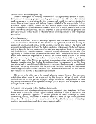 94
Mentorship and Access to Program Staff
Guidance and support are often key components of a college readiness program’s success.
Institutionalized mentoring programs can help pair students with adults who share similar
academic, career, or personal interest. In other programs, staff provide informal opportunities for
mentorship relationship to grow with students. However, only half of the programs in the College
Readiness Program Inventory reported have staff drop-in hours available to students. Drop-in
hours should provide flexibility to enable students to access staff as-needed, and allow them to feel
more comfortable asking for help. It is also important to consider what services programs can
provide for students without parents or whose parents are unwilling or unable to help with college
preparation.
Cultural Competency
Newark is similar to Kalamazoo, Pittsburgh, Syracuse, and New Haven in having residents
with low educational attainment, but the differences are significant enough that meeting its
educational attainment goals should not be approached in the same manner—the student and
community populations are different. The student populations in Kalamazoo, Pittsburgh, Syracuse,
and New Haven for the most part consist of African-American students. Newark is more diverse
and should include a cultural competency component to provide immigrant students with a fair
opportunity to continue with a postsecondary education. Essex County has the second largest
Puerto Rican population; 66 percent live in Newark. In addition, Newark is home to the largest
Brazilian community in New Jersey. Cultural competency includes hiring and training staff who
are culturally aware of the New Jersey immigrant communities (citizen and noncitizen) and the
laws that impact them and their families. In addition, cultural competency can be anything from
providing school forms and financial aid information sessions in other languages (i.e. Spanish and
Portuguese) and having translator on hand for families to celebrating culturally relevant holidays
and hosting potlucks with a diverse selection of food. These efforts help students and their families
feel connected and included in the academic environment.
This report is the initial step in the strategic planning process. However, there are many
stakeholders whose input is not represented in this document. Views of public school
administrators and teachers, parents, employers, college administrators and professors and most
importantly the student are all vital pieces to the larger puzzle. They all must be engaged in order
to decipher needs and priorities.
3. Augment Non-Academic College Readiness Components
Completing a high school education does not mean a student is ready for college. “[...]State
leaders must recognize that defining college readiness exclusively in terms of courses and seat
time is not a productive approach.”175
Students graduate and enroll in college not ready
academically, socially, emotionally or mentally. There is a need for high school graduation
standards to reflect a level of postsecondary readiness. We found that there was room for college
readiness programs to intentionally focus on non-academic skills.
 