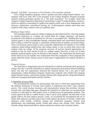 95
Quantify “Life Skills” Assessments to Track Student’s Non-Academic Aptitude
First, College Readiness programs need to quantify and track college-bound students’ non-
academic skill level. Only 40% of the programs in the College Readiness Program Inventory
reported tracking participant growth via a “life skills assessment.” For example, North Star
Academy College Preparatory High School reported that it created “College Readiness Trackers,”
which are subjective assessments of student non-cognitive skills such as time management, self-
advocacy, organization, ownership of learning, etc. In that program, teachers assess these non-
cognitive traits using a numeric scale on a quarterly basis.
Building College Culture
Part of getting students ready for college is helping ease the initial transition. Allowing students
to visualize themselves at a college, get excited about the college experience, and become
accustomed to the different environment are all ways to accomplish this. Building this type of
cultural capital is often accomplished through community-based and school-based discussions
about college in which the message is continually reinforced that all students can attend college.
These conversations need to begin as early as possible. Opportunities for students to visit college
campuses, attend college-related events, take college classes, or stay in a dorm other ways to get
students ready for college. Of the programs surveyed, 42 percent reported opportunities for
students to stay for some amount of time at a college campus. However, at least one of these
programs required parents to pay for that part of the program. The requirement that parents pay
tuition limits access for students who could benefit from that component of those programs but
cannot afford the tuition. Greater access to these types of opportunities for students should be a
priority.
Financial Literacy
We found that 14 organizations provide information to students and parents about paying for
college, but only 11 provide information to students and parents about general financial planning
topics, and only two organizations indicated that financial literacy was a key goal of their
programming. College Readiness Programs should more explicitly state whether their program
targets financial literacy, and should consider offering both college-specific and general financial
education to program participants and their families.
4. Streamline Access to Data
We recommend the creation of a postsecondary data team in which data organizations from
the different institutions in Newark come together to understand each other’s data collection
process. This would increase awareness and communication among data providers, decrease
research time, and reduce data gaps. Alongside the formation of a data team, we recommend the
creation of a data bank for either public access or limited access for partnership members. This
would organize the data in a usable format, so that it can be easily updated. The data bank would
greatly improve the data analysis process. Lastly, we recommend the development and use of
further data indicators and data sources that would enhance the picture of Newark. Further data
indicators could include: workforce training and certification programs, Newark ward
identification, and scholarship awards. Further data sources may include: NJIT, Seton Hall,
Newark college financial aid offices, charters and private schools, and vocational schools.
 