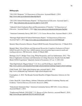 96
Bibliography
“2012-2013 Dropouts.” NJ Department of Education. Accessed March 1, 2014.
http://www.state.nj.us/education/data/drp/drp14/
“2012-2013 School Performance Reports.” NJ Department of Education. Accessed April 1,
2014. http://education.state.nj.us/pr/nav.php?c=13;d=3570
“Adjusted Cohort Graduation Rate and Documentation of Transfers.” NJ Department of
Education. Accessed March 1, 2014. http://www.state.nj.us/education/data/grate/faq.htm
“American Community Survey 2007-2011”, U.S. Census Bureau Data. Accesses March 1, 2014.
“Barringer High School NJ School Performance Report.” NJ Department of Education.
Accessed April 1, 2014. http://www.state.nj.us/education/pr/1213/13/133570020.pdf
Bennett, Mary (Executive Director, Project GRAD Newark). Personal Interview. 17 March 2014.
Bennett, Mary. School Reform and Educational Researcher Completes Evaluation of Project
GRAD Newark's First Six Year: GRAD students showed marked improvement in math and
reading proficiency. PR Newswire. Article. 25 March 2005.
Bettinger, Eric P., Bridget Terry Long, Philip Oreopoulos, and Lisa Sanbonmatsu. 2012. "The
Role of Application Assistance and Information in College Decisions: Results from the H&R
Block FAFSA Experiment." Quarterly Journal of Economics 127, no. 3: 1205-1242.
“Best High Schools: Magnet School.” U.S. News and World Report. April 2013.
http://www.usnews.com/education/best-high-schools/national-rankings/magnet-school-rankings.
Child Trends. 2013. High school dropout rates, accessed April 1, 2014
http://www.childtrends.org/?indicators=high-school-dropout-rates
Cunningham, A. 2010. The Broader Societal Benefits of Higher Education. Solutions for Our
Future.
Cutler, David M., Lleras-Muney, Adriana.“Education and Health: Evaluating Theories and
Evidence,” National Bureau of Economic Research. (2006).
“Educational Attainment Data.” American Community Survey 2007-2011. Census Bureau.
Accessed March 1, 2014.
“Employment Outlook: 2010-2020.” U.S. Bureau of Labor Statistics, accessed March 1, 2014,
http://www.bls.gov/opub/mlr/2012/01/mlr201201.pdf
 