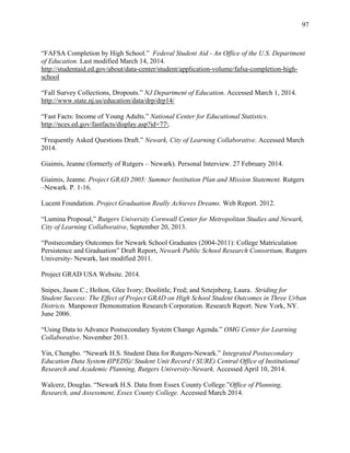 97
“FAFSA Completion by High School.” Federal Student Aid - An Office of the U.S. Department
of Education. Last modified March 14, 2014.
http://studentaid.ed.gov/about/data-center/student/application-volume/fafsa-completion-high-
school
“Fall Survey Collections, Dropouts.” NJ Department of Education. Accessed March 1, 2014.
http://www.state.nj.us/education/data/drp/drp14/
“Fast Facts: Income of Young Adults.” National Center for Educational Statistics.
http://nces.ed.gov/fastfacts/display.asp?id=77.
“Frequently Asked Questions Draft.” Newark, City of Learning Collaborative. Accessed March
2014.
Giaimis, Jeanne (formerly of Rutgers – Newark). Personal Interview. 27 February 2014.
Giaimis, Jeanne. Project GRAD 2005: Summer Institution Plan and Mission Statement. Rutgers
–Newark. P. 1-16.
Lucent Foundation. Project Graduation Really Achieves Dreams. Web Report. 2012.
“Lumina Proposal,” Rutgers University Cornwall Center for Metropolitan Studies and Newark,
City of Learning Collaborative, September 20, 2013.
“Postsecondary Outcomes for Newark School Graduates (2004-2011): College Matriculation
Persistence and Graduation” Draft Report, Newark Public School Research Consortium, Rutgers
University- Newark, last modified 2011.
Project GRAD USA Website. 2014.
Snipes, Jason C.; Holton, Glee Ivory; Doolittle, Fred; and Sztejnberg, Laura. Striding for
Student Success: The Effect of Project GRAD on High School Student Outcomes in Three Urban
Districts. Manpower Demonstration Research Corporation. Research Report. New York, NY.
June 2006.
“Using Data to Advance Postsecondary System Change Agenda.” OMG Center for Learning
Collaborative. November 2013.
Yin, Chengbo. “Newark H.S. Student Data for Rutgers-Newark.” Integrated Postsecondary
Education Data System (IPEDS)/ Student Unit Record ( SURE) Central Office of Institutional
Research and Academic Planning, Rutgers University-Newark. Accessed April 10, 2014.
Walcerz, Douglas. “Newark H.S. Data from Essex County College.”Office of Planning,
Research, and Assessment, Essex County College. Accessed March 2014.
 