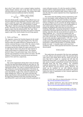 George Mason University
due to the 𝑧̇2
term which is not a common Laplace transform.
Laplace-domain analyses such as the final value theorem and
root-locus plots are no longer possible. The reliance then shifts
toward the numerical method provided by Simulink.
𝑧̈ =
𝑇
𝑚 + 𝑚 𝑝
−
9.8(𝑚 + 𝑚 𝑝) + 0.11𝑧̇2
𝑚 + 𝑚 𝑝
Once the altitude profile is added and the feedback loop is run
from the output, the thrust parameter T becomes a gain and is
used to control the system. The implementation can be seen in
figure 3 of the Appendix where the T parameter is named
“Max thrust”. Note the saturation block added after the altitude
profile. This block serves no other purpose than to filter out all
negative inputs from the altitude profile. The “sign” block
before the squared velocity term allows the system to retain the
negative sign of the velocity despite the term being squared.
III. RESULTS
A. Tables and Figures
The Appendix contains the Simulink diagram for the model
(Figure 3) as well as various plots (Figures 4-6). The noise
function makes the graphs difficult to interpret but this is a
realistic constraint because at only 2.8lbs, the vehicle is fairly
sensitive to wind and other external forces. The tables
accompanying the plots display the inputs entered by the user.
A wide range of values were chosen for each response to
model system behavior at different states. The response
plotted in figure 6 has particularly large values which are
extreme cases designed to test the system at its limits. The DJI
Phantom 3 Professional has maximum ascent and descent
speeds of 5m/s and 3m/s, respectively.
B. Analysis
One system requirements dictates that it must not deviate
from the user-specified altitude profile by more than 1m. The
standard error plot shows the actual altitude subtracted by the
input profile altitude. The scope is connected before the thrust
gain which gives an accurate representation of deviation. In
“System Response 3”, the effect of the large payload of 1.5lbs
(more than half the weight of the vehicle) is evident by the
larger standard error. However, the system still meets the
project specifications with considerable room for error. Due to
the large thrust potential of the rotors, deviation from the
specified profile is quick and enough to keep the quadcopter on
course with great accuracy. It is also less sensitive to higher
payloads and has a high payload capacity. It should be noted
that the error may be caused by large velocity values as well,
since the other two system responses have lower magnitudes of
standard error.
The system meets the landing velocity requirement as well
in every case despite visible oscillation from the noise blocks.
System velocity appears to be much smoother in response 1
which is likely due to the smaller ascent and descent speeds.
Velocity oscillations are also caused by the abrupt changes in
the altitude profile which can be seen in the landing phases of
each system response. Same-size matrices were used to
produce the altitude profile which may not be the best way of
modeling a flight plan. A decaying exponential or another
continuously time-based function may allow for a smoother
landing, especially when the ascent and descent speeds are of
larger magnitude. At t = 10 in the first response plot, the
oscillations caused by the abrupt change in command can be
seen in the velocity plot. The same destabilizing behavior can
be seen in the same plot at approximately t =28, and t = 35. I is
worthy of noting that the abrupt rise in error is more prevalent
at other parts of the graph than the landing phases. System
performance could be utilized further if a smoother altitude
profile was made. A smoother input would cause fewer
oscillations, increase vehicle payload and maximize ascent and
descent speeds.
CONCLUSION
The model shows the potential of the four-rotor quadcopter
to be safe, efficient and extremely useful. The maximum thrust
value used in this model shows that the vehicle can pick up
more than half its weight as a payload and still meet the
required deviation limits. As a general rule, greater payload or
mass seems to require a proportional increase in the maximum
allowable thrust that the rotors produce. The simulation
conducted demonstrates the viability of the quadcopter as a
safe and effective low-cost delivery system. Moreover, the
model can be modified for use with different physical
parameters with ease. In conclusion, this model can be used to
explore the limits of quadcopters as their immense application
potential is explored.
References
[1] E310 - Specs | DJI. (n.d.). Retrieved December 11, 2015, from
http://www.dji.com/product/e310/spec?www=v1
[2] Phantom 3 Professional - Specs, FAQ, Tutorials, Downloads
and DJI GO | DJI. (n.d.). Retrieved December 11, 2015, from
http://www.dji.com/product/phantom-3-pro/info#spec
[3] Drag Coefficient. (n.d.). Retrieved December 11, 2015, from
http://www.engineeringtoolbox.com/drag-coefficient-d_627.html
 