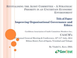 REVITALISING THE AUDIT COMMITTEE – A STRATEGIC
PRIORITY IN AN UNCERTAIN ECONOMIC
ENVIRONMENT
Title of Paper:
Improving Organisational Governance and
Ethics
Caribbean Association of Audit Committee Members Inc.
CAACM’s
8th Annual General Meeting & Conference, 10th-11th July, 2014
Hilton Hotel, Port-of-Spain, Trinidad and Tobago
By Vindel L. Kerr, DBA
 