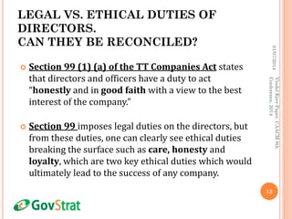 LEGAL VS. ETHICAL DUTIES OF
DIRECTORS.
CAN THEY BE RECONCILED?
 Section 99 (1) (a) of the TT Companies Act states
that directors and officers have a duty to act
“honestly and in good faith with a view to the best
interest of the company.”
 Section 99 imposes legal duties on the directors, but
from these duties, one can clearly see ethical duties
breaking the surface such as care, honesty and
loyalty, which are two key ethical duties which would
ultimately lead to the success of any company.
01/07/2014
13
VindelKerrPaper,CAACM8th
Conference,2014
 